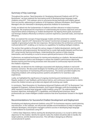 Summary of Key Learnings
Throughout this section, "Next-Generation AI: Developing Advanced Chatbots with GPT for
Businesses," we have explored the fascinating world of developing large language model
chatbots using GPT. This subtopic aims to summarize the key learnings and insights gained
from our journey, addressing an audience of AI Engineers, Software Developers, and Program
Managers who are interested in developing advanced chatbots for businesses.
Firstly, we delved into the fundamentals of chatbots and their relevance in today's business
landscape. We emphasized the importance of understanding the business objectives and user
requirements before embarking on chatbot development. By aligning these goals, businesses
can leverage chatbots effectively to enhance customer experience, automate tasks, and improve
efficiency.
Next, we explored the concept of large language models and their potential for chatbot
development. OpenAI's GPT (Generative Pre-trained Transformer) emerged as a powerful tool,
capable of generating human-like text responses. We learned about the architecture and training
methods behind GPT, enabling us to harness its capabilities for building intelligent chatbots.
The section then guided us through the various stages of chatbot development, starting with
data collection and preprocessing. We learned how to curate high-quality datasets and fine-tune
GPT using transfer learning techniques. Understanding the nuances of data cleaning,
tokenization, and formatting is crucial to ensure optimal performance of the chatbot.
Furthermore, we explored techniques for training and evaluating our chatbots. We learned about
different evaluation metrics and strategies to assess the chatbot's performance objectively.
Iterative training and fine-tuning processes were discussed to continuously improve and refine
the chatbot's responses.
Additionally, we delved into the challenges associated with deploying chatbots in real-world
business scenarios. We discussed strategies for handling user privacy and security concerns, as
well as the importance of maintaining ethical AI practices. The section provided insights into
integrating chatbots with existing business systems and platforms for seamless user
experiences.
Lastly, we highlighted the significance of ongoing monitoring and maintenance of chatbots.
Regular analysis of user feedback, performance metrics, and continuous improvement is vital to
ensure the chatbot remains up-to-date and aligned with evolving user needs.
In conclusion, "Next-Generation AI: Developing Advanced Chatbots with GPT for Businesses" has
equipped AI Engineers, Software Developers, and Program Managers with the knowledge and
skills required to develop large language model chatbots using GPT. By understanding the
business objectives, leveraging GPT's capabilities, and following best practices, these
professionals can create intelligent chatbot solutions that drive businesses forward in the digital
era.
Recommendations for Successful Chatbot Development and Deployment
Developing and deploying advanced chatbots using GPT for businesses requires careful planning
and execution. In this subtopic, we will provide valuable recommendations to help AI engineers,
software developers, and program managers achieve success in developing large language
model chatbots for businesses using GPT.
1. Define Clear Objectives: Before starting the development process, it is crucial to define clear
objectives for the chatbot. Identify the specific tasks the chatbot should be able to handle, the
target audience, and the desired outcomes. This will help in designing an effective
conversational AI system.
 