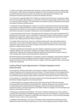 2. Collect and Prepare High-Quality Data: Building a robust chatbot relies heavily on high-quality
training data. Collect diverse and relevant datasets to train the chatbot and ensure that the data
is properly preprocessed and cleaned. Pay attention to data quality and consider using
techniques like data augmentation to increase the dataset's diversity.
3. Fine-tune the Language Model: GPT models are powerful, but fine-tuning is necessary to align
them with the specific requirements of a business. Customize the language model by fine-tuning
it on domain-specific datasets. This will enhance the chatbot's ability to understand and respond
accurately to business-related queries.
4. Implement Context Management: Context is crucial for maintaining coherent and meaningful
conversations. Implement effective context management techniques to ensure that the chatbot
understands the context of a conversation and can generate appropriate responses. Techniques
like memory networks or attention mechanisms can be employed to achieve this.
5. Test and Evaluate Performance: Thoroughly test the chatbot at each stage of development to
identify and fix any issues. Use a combination of automated testing, human evaluation, and user
feedback to evaluate the chatbot's performance. Continuously iterate and improve the model
based on the insights gained from these evaluations.
6. Consider Ethical and Privacy Concerns: Chatbots interact with users and handle sensitive
information. Ensure that the chatbot adheres to ethical guidelines and respects user privacy.
Implement measures like secure data storage, anonymization techniques, and clear privacy
policies to address these concerns.
7. Monitor and Maintain the Chatbot: Once the chatbot is deployed, monitor its performance
regularly. Monitor user interactions, feedback, and system logs to identify areas for
improvement. Maintain the chatbot by regularly updating and retraining the model to keep up
with changing user needs and evolving business requirements.
By following these recommendations, AI engineers, software developers, and program managers
can successfully develop and deploy advanced chatbots using GPT for businesses. This will
enable businesses to provide efficient customer support, automate repetitive tasks, and enhance
overall user experience.
Looking Ahead: Future Opportunities in Chatbot Integration and AI
Advancements
As AI engineers, software developers, and program managers, the possibilities for leveraging
chatbot integration and AI advancements are endless. The rapid evolution of technology and the
increasing demand for personalized customer experiences have opened up new opportunities
for developing large language model chatbots using GPT (Generative Pre-trained Transformer).
In this subtopic, we will explore the future prospects and exciting developments that lie ahead in
the field of chatbot integration and AI advancements.
1. Enhanced Natural Language Understanding: With advancements in Natural Language
Processing (NLP) and machine learning algorithms, chatbots will become even more proficient
in understanding and interpreting human language. Improved contextual understanding,
sentiment analysis, and entity recognition will enable chatbots to engage in more meaningful and
dynamic conversations with users.
2. Multilingual and Multimodal Chatbots: The future of chatbot integration lies in their ability to
communicate seamlessly in multiple languages and across various modalities. AI advancements
will make it possible for chatbots to understand and respond to users in their preferred language,
whether it is text, voice, or even visual inputs.
3. Intelligent Personalization: The future of chatbots will be marked by their ability to provide
highly personalized and tailored experiences to users. By leveraging user data, chatbots will be
 