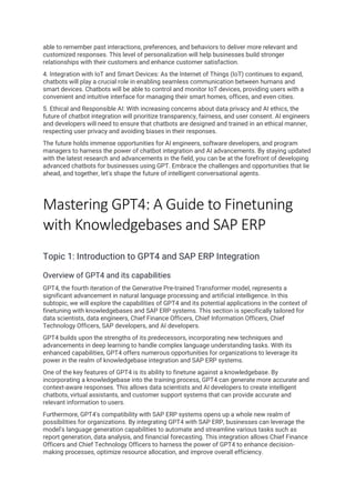 able to remember past interactions, preferences, and behaviors to deliver more relevant and
customized responses. This level of personalization will help businesses build stronger
relationships with their customers and enhance customer satisfaction.
4. Integration with IoT and Smart Devices: As the Internet of Things (IoT) continues to expand,
chatbots will play a crucial role in enabling seamless communication between humans and
smart devices. Chatbots will be able to control and monitor IoT devices, providing users with a
convenient and intuitive interface for managing their smart homes, offices, and even cities.
5. Ethical and Responsible AI: With increasing concerns about data privacy and AI ethics, the
future of chatbot integration will prioritize transparency, fairness, and user consent. AI engineers
and developers will need to ensure that chatbots are designed and trained in an ethical manner,
respecting user privacy and avoiding biases in their responses.
The future holds immense opportunities for AI engineers, software developers, and program
managers to harness the power of chatbot integration and AI advancements. By staying updated
with the latest research and advancements in the field, you can be at the forefront of developing
advanced chatbots for businesses using GPT. Embrace the challenges and opportunities that lie
ahead, and together, let's shape the future of intelligent conversational agents.
Mastering GPT4: A Guide to Finetuning
with Knowledgebases and SAP ERP
Topic 1: Introduction to GPT4 and SAP ERP Integration
Overview of GPT4 and its capabilities
GPT4, the fourth iteration of the Generative Pre-trained Transformer model, represents a
significant advancement in natural language processing and artificial intelligence. In this
subtopic, we will explore the capabilities of GPT4 and its potential applications in the context of
finetuning with knowledgebases and SAP ERP systems. This section is specifically tailored for
data scientists, data engineers, Chief Finance Officers, Chief Information Officers, Chief
Technology Officers, SAP developers, and AI developers.
GPT4 builds upon the strengths of its predecessors, incorporating new techniques and
advancements in deep learning to handle complex language understanding tasks. With its
enhanced capabilities, GPT4 offers numerous opportunities for organizations to leverage its
power in the realm of knowledgebase integration and SAP ERP systems.
One of the key features of GPT4 is its ability to finetune against a knowledgebase. By
incorporating a knowledgebase into the training process, GPT4 can generate more accurate and
context-aware responses. This allows data scientists and AI developers to create intelligent
chatbots, virtual assistants, and customer support systems that can provide accurate and
relevant information to users.
Furthermore, GPT4's compatibility with SAP ERP systems opens up a whole new realm of
possibilities for organizations. By integrating GPT4 with SAP ERP, businesses can leverage the
model's language generation capabilities to automate and streamline various tasks such as
report generation, data analysis, and financial forecasting. This integration allows Chief Finance
Officers and Chief Technology Officers to harness the power of GPT4 to enhance decision-
making processes, optimize resource allocation, and improve overall efficiency.
 