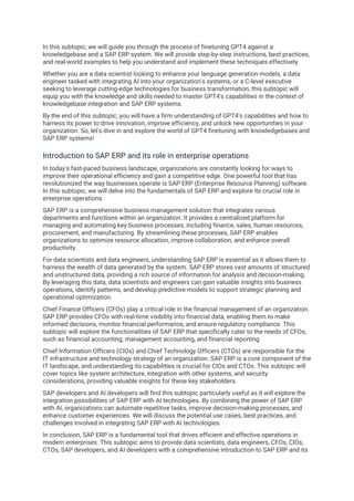 In this subtopic, we will guide you through the process of finetuning GPT4 against a
knowledgebase and a SAP ERP system. We will provide step-by-step instructions, best practices,
and real-world examples to help you understand and implement these techniques effectively.
Whether you are a data scientist looking to enhance your language generation models, a data
engineer tasked with integrating AI into your organization's systems, or a C-level executive
seeking to leverage cutting-edge technologies for business transformation, this subtopic will
equip you with the knowledge and skills needed to master GPT4's capabilities in the context of
knowledgebase integration and SAP ERP systems.
By the end of this subtopic, you will have a firm understanding of GPT4's capabilities and how to
harness its power to drive innovation, improve efficiency, and unlock new opportunities in your
organization. So, let's dive in and explore the world of GPT4 finetuning with knowledgebases and
SAP ERP systems!
Introduction to SAP ERP and its role in enterprise operations
In today's fast-paced business landscape, organizations are constantly looking for ways to
improve their operational efficiency and gain a competitive edge. One powerful tool that has
revolutionized the way businesses operate is SAP ERP (Enterprise Resource Planning) software.
In this subtopic, we will delve into the fundamentals of SAP ERP and explore its crucial role in
enterprise operations.
SAP ERP is a comprehensive business management solution that integrates various
departments and functions within an organization. It provides a centralized platform for
managing and automating key business processes, including finance, sales, human resources,
procurement, and manufacturing. By streamlining these processes, SAP ERP enables
organizations to optimize resource allocation, improve collaboration, and enhance overall
productivity.
For data scientists and data engineers, understanding SAP ERP is essential as it allows them to
harness the wealth of data generated by the system. SAP ERP stores vast amounts of structured
and unstructured data, providing a rich source of information for analysis and decision-making.
By leveraging this data, data scientists and engineers can gain valuable insights into business
operations, identify patterns, and develop predictive models to support strategic planning and
operational optimization.
Chief Finance Officers (CFOs) play a critical role in the financial management of an organization.
SAP ERP provides CFOs with real-time visibility into financial data, enabling them to make
informed decisions, monitor financial performance, and ensure regulatory compliance. This
subtopic will explore the functionalities of SAP ERP that specifically cater to the needs of CFOs,
such as financial accounting, management accounting, and financial reporting.
Chief Information Officers (CIOs) and Chief Technology Officers (CTOs) are responsible for the
IT infrastructure and technology strategy of an organization. SAP ERP is a core component of the
IT landscape, and understanding its capabilities is crucial for CIOs and CTOs. This subtopic will
cover topics like system architecture, integration with other systems, and security
considerations, providing valuable insights for these key stakeholders.
SAP developers and AI developers will find this subtopic particularly useful as it will explore the
integration possibilities of SAP ERP with AI technologies. By combining the power of SAP ERP
with AI, organizations can automate repetitive tasks, improve decision-making processes, and
enhance customer experiences. We will discuss the potential use cases, best practices, and
challenges involved in integrating SAP ERP with AI technologies.
In conclusion, SAP ERP is a fundamental tool that drives efficient and effective operations in
modern enterprises. This subtopic aims to provide data scientists, data engineers, CFOs, CIOs,
CTOs, SAP developers, and AI developers with a comprehensive introduction to SAP ERP and its
 