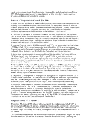 role in enterprise operations. By understanding the capabilities and integration possibilities of
SAP ERP, these professionals can leverage its power to drive innovation, improve business
processes, and achieve organizational success.
Benefits of integrating GPT4 with SAP ERP
In recent years, the integration of artificial intelligence (AI) technologies with enterprise resource
planning (ERP) systems has gained significant traction. GPT4, the latest iteration of OpenAI's
powerful language model, offers a host of benefits when integrated with SAP ERP. This subtopic
explores the advantages of combining GPT4 with SAP ERP and highlights how it can
revolutionize data analysis, decision-making, and efficiency for organizations.
1. Enhanced Data Analysis: By integrating GPT4 with SAP ERP, data scientists and engineers
gain access to advanced text analysis capabilities. GPT4's natural language processing (NLP)
capabilities enable it to understand and process unstructured data, such as customer feedback,
emails, and social media posts. This integration allows for deeper insights and more accurate
analysis, leading to better-informed decision-making.
2. Improved Financial Insights: Chief Finance Officers (CFOs) can leverage the combined power
of GPT4 and SAP ERP to gain comprehensive financial insights. GPT4 can extract relevant
financial information from vast amounts of data and provide real-time analysis, enabling CFOs to
make data-driven decisions regarding budgeting, forecasting, and risk management.
3. Streamlined Operations: Chief Information Officers (CIOs) and Chief Technology Officers
(CTOs) can benefit from the integration of GPT4 with SAP ERP by optimizing business
operations. GPT4's ability to automate routine tasks, answer employee queries, and provide
personalized recommendations can significantly streamline processes, reduce costs, and
enhance overall efficiency.
4. Advanced SAP Development: SAP developers can capitalize on GPT4's capabilities to enhance
the functionality of SAP ERP systems. By integrating GPT4, developers can create intelligent
chatbots, virtual assistants, and recommendation engines that improve user experience and
productivity. GPT4's ability to learn from user interactions allows for continuous improvement
and the delivery of personalized experiences.
5. Empowered AI Development: AI developers can leverage GPT4's integration with SAP ERP to
build innovative AI solutions. The combination of GPT4's language generation capabilities and
SAP ERP's vast knowledgebase empowers developers to create intelligent systems that
automate complex tasks, provide real-time insights, and drive intelligent decision-making.
In conclusion, integrating GPT4 with SAP ERP presents numerous benefits for data scientists,
data engineers, CFOs, CIOs, CTOs, SAP developers, and AI developers. From enhanced data
analysis and financial insights to streamlined operations and advanced development
opportunities, this integration unlocks the full potential of AI and ERP systems. "Mastering GPT4:
A Guide to Finetuning with Knowledgebases and SAP ERP" provides a comprehensive resource
for professionals seeking to harness the power of GPT4 and SAP ERP integration to drive
organizational success and competitiveness in the digital era.
Target audience for the section
The section "Mastering GPT4: A Guide to Finetuning with Knowledgebases and SAP ERP" is
specifically tailored to cater to a diverse range of professionals who are interested in harnessing
the power of GPT4 in conjunction with knowledgebases and SAP ERP. This subtopic aims to
outline the target audience for this section, ensuring that it meets the needs and expectations of
the readers.
Data Scientists: Data scientists play a crucial role in leveraging data to extract insights and make
informed decisions. This section provides data scientists with the necessary knowledge and
 