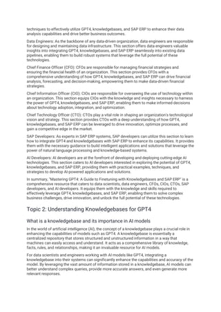 techniques to effectively utilize GPT4, knowledgebases, and SAP ERP to enhance their data
analysis capabilities and drive better business outcomes.
Data Engineers: As the backbone of any data-driven organization, data engineers are responsible
for designing and maintaining data infrastructure. This section offers data engineers valuable
insights into integrating GPT4, knowledgebases, and SAP ERP seamlessly into existing data
pipelines, enabling them to build robust systems that leverage the full potential of these
technologies.
Chief Finance Officer (CFO): CFOs are responsible for managing financial strategies and
ensuring the financial health of an organization. This section provides CFOs with a
comprehensive understanding of how GPT4, knowledgebases, and SAP ERP can drive financial
analysis, forecasting, and decision-making, empowering them to make data-driven financial
strategies.
Chief Information Officer (CIO): CIOs are responsible for overseeing the use of technology within
an organization. This section equips CIOs with the knowledge and insights necessary to harness
the power of GPT4, knowledgebases, and SAP ERP, enabling them to make informed decisions
about technology adoption, integration, and optimization.
Chief Technology Officer (CTO): CTOs play a vital role in shaping an organization's technological
vision and strategy. This section provides CTOs with a deep understanding of how GPT4,
knowledgebases, and SAP ERP can be leveraged to drive innovation, optimize processes, and
gain a competitive edge in the market.
SAP Developers: As experts in SAP ERP systems, SAP developers can utilize this section to learn
how to integrate GPT4 and knowledgebases with SAP ERP to enhance its capabilities. It provides
them with the necessary guidance to build intelligent applications and solutions that leverage the
power of natural language processing and knowledge-based systems.
AI Developers: AI developers are at the forefront of developing and deploying cutting-edge AI
technologies. This section caters to AI developers interested in exploring the potential of GPT4,
knowledgebases, and SAP ERP, providing them with practical examples, techniques, and
strategies to develop AI-powered applications and solutions.
In summary, "Mastering GPT4: A Guide to Finetuning with Knowledgebases and SAP ERP" is a
comprehensive resource that caters to data scientists, data engineers, CFOs, CIOs, CTOs, SAP
developers, and AI developers. It equips them with the knowledge and skills required to
effectively leverage GPT4, knowledgebases, and SAP ERP, enabling them to solve complex
business challenges, drive innovation, and unlock the full potential of these technologies.
Topic 2: Understanding Knowledgebases for GPT4
What is a knowledgebase and its importance in AI models
In the world of artificial intelligence (AI), the concept of a knowledgebase plays a crucial role in
enhancing the capabilities of models such as GPT4. A knowledgebase is essentially a
centralized repository that stores structured and unstructured information in a way that
machines can easily access and understand. It acts as a comprehensive library of knowledge,
facts, rules, and relationships, making it an invaluable resource for AI models.
For data scientists and engineers working with AI models like GPT4, integrating a
knowledgebase into their systems can significantly enhance the capabilities and accuracy of the
model. By leveraging the vast amount of information stored in a knowledgebase, AI models can
better understand complex queries, provide more accurate answers, and even generate more
relevant responses.
 