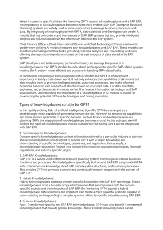 When it comes to specific niches like finetuning GPT4 against a knowledgebase and a SAP ERP,
the importance of a knowledgebase becomes even more evident. SAP ERP (Enterprise Resource
Planning) systems are widely used in various industries to manage business processes and
data. By integrating a knowledgebase with GPT4, data scientists and developers can create AI
models that not only understand the nuances of SAP ERP systems but also provide intelligent
insights and solutions based on the information stored in the ERP system.
Chief Finance Officers, Chief Information Officers, and Chief Technology Officers can benefit
greatly from utilizing AI models finetuned with knowledgebases and SAP ERP. These models can
assist in automating repetitive tasks, providing real-time analytics and forecasting, and even
offering strategic recommendations based on the vast amounts of data stored in the ERP
system.
SAP developers and AI developers, on the other hand, can leverage the power of a
knowledgebase to train GPT4 models to understand and respond to specific SAP-related queries,
making the AI system more efficient and accurate in handling ERP-related tasks.
In conclusion, integrating a knowledgebase with AI models like GPT4 is of paramount
importance in today's data-driven world. It not only enhances the capabilities of AI models but
also enables them to provide intelligent insights, automate processes, and make informed
decisions based on vast amounts of structured and unstructured data. For data scientists,
engineers, and professionals in various niches like finance, information technology, and SAP
development, understanding the importance of a knowledgebase in AI models is crucial for
maximizing the potential of these technologies and driving innovation.
Types of knowledgebases suitable for GPT4
In the rapidly evolving field of artificial intelligence, OpenAI's GPT4 has emerged as a
breakthrough model capable of generating human-like text. However, to enhance its capabilities
and make it more applicable to specific domains such as finance and enterprise resource
planning (ERP), the integration of knowledgebases becomes crucial. In this subtopic, we will
explore the types of knowledgebases that are suitable for fine-tuning GPT4 and its integration
with SAP ERP.
1. Domain-specific Knowledgebases:
Domain-specific knowledgebases contain information tailored to a particular industry or domain.
These knowledgebases are designed to provide GPT4 with in-depth knowledge and
understanding of specific terminologies, processes, and regulations. For example, a
knowledgebase focused on finance may include information on accounting principles, financial
regulations, and industry-specific jargon.
2. SAP ERP Knowledgebases:
SAP ERP is a widely used enterprise resource planning system that integrates various business
functions and processes. A knowledgebase specifically built around SAP ERP can provide GPT4
with comprehensive knowledge about SAP modules, data structures, and business processes.
This enables GPT4 to generate accurate and contextually relevant responses in the context of
SAP ERP.
3. Hybrid Knowledgebases:
Hybrid knowledgebases combine domain-specific knowledge with SAP ERP knowledge. These
knowledgebases offer a broader scope of information that encompasses both the domain-
specific aspects and the intricacies of SAP ERP. By fine-tuning GPT4 against a hybrid
knowledgebase, data scientists and engineers can create a more powerful AI model capable of
understanding and responding to complex queries related to specific industries using SAP ERP.
4. External Knowledgebases:
Apart from domain-specific and SAP ERP knowledgebases, GPT4 can also benefit from external
knowledgebases that provide general knowledge. These external knowledgebases can be
 