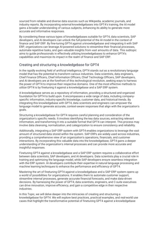 sourced from reliable and diverse data sources such as Wikipedia, academic journals, and
industry reports. By incorporating external knowledgebases into GPT4's training, the AI model
gains a broader understanding of various subjects, enhancing its ability to generate more
accurate and informative responses.
By considering these various types of knowledgebases suitable for GPT4, data scientists, SAP
developers, and AI developers can unlock the full potential of the AI model in the context of
finance and SAP ERP. By fine-tuning GPT4 against a knowledgebase and integrating it with SAP
ERP, organizations can leverage AI-powered solutions to streamline their financial processes,
automate repetitive tasks, and gain valuable insights from vast amounts of data. This subtopic
aims to guide professionals in effectively utilizing knowledgebases to enhance GPT4's
capabilities and maximize its impact in the realm of finance and SAP ERP.
Creating and structuring a knowledgebase for GPT4
In the rapidly evolving field of artificial intelligence, GPT4 stands out as a revolutionary language
model that has the potential to transform various industries. Data scientists, data engineers,
Chief Finance Officers, Chief Information Officers, Chief Technology Officers, SAP developers,
and AI developers are at the forefront of this technological revolution, seeking ways to harness
the power of GPT4 to improve their respective domains. One of the most effective methods to
utilize GPT4 is by finetuning it against a knowledgebase and a SAP ERP system.
A knowledgebase serves as a repository of information, providing a structured and organized
foundation for GPT4 to build upon. It encompasses a wide range of data, including company-
specific information, industry-specific knowledge, customer data, and historical trends. By
integrating this knowledgebase with GPT4, data scientists and engineers can empower the
language model to generate accurate, context-aware responses that align with the organization's
goals.
Structuring a knowledgebase for GPT4 requires careful planning and consideration of the
organization's specific needs. It involves identifying the key data sources, extracting relevant
information, and transforming it into a suitable format that GPT4 can interpret. This process may
involve data cleansing, normalization, and categorization to ensure consistency and reliability.
Additionally, integrating a SAP ERP system with GPT4 enables organizations to leverage the vast
amount of structured data stored within the system. SAP ERPs are widely used across industries,
providing a comprehensive view of an organization's operations, financials, and customer
interactions. By incorporating this valuable data into the knowledgebase, GPT4 gains a deeper
understanding of the organization's internal processes and can provide more accurate and
insightful responses.
Finetuning GPT4 against a knowledgebase and a SAP ERP system requires a collaborative effort
between data scientists, SAP developers, and AI developers. Data scientists play a crucial role in
training and optimizing the language model, while SAP developers ensure seamless integration
with the ERP system. AI developers contribute their expertise in natural language processing and
machine learning techniques to enhance the performance and efficiency of GPT4.
Mastering the art of finetuning GPT4 against a knowledgebase and a SAP ERP system opens up
a world of possibilities for organizations. It enables them to automate customer support,
streamline internal processes, generate accurate financial forecasts, and make data-driven
decisions. By harnessing the power of GPT4, data scientists, engineers, and C-suite executives
can drive innovation, improve efficiency, and gain a competitive edge in their respective
industries.
In this Topic, we will delve deeper into the intricacies of creating and structuring a
knowledgebase for GPT4. We will explore best practices, practical examples, and real-world use
cases that highlight the transformative potential of finetuning GPT4 against a knowledgebase
 