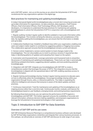 and a SAP ERP system. Join us on this journey as we unlock the full potential of GPT4 and
revolutionize the way organizations operate in the digital age.
Best practices for maintaining and updating knowledgebases
In today's fast-paced digital world, knowledgebases play a crucial role in ensuring accurate and
up-to-date information for organizations. As data scientists, data engineers, Chief Finance
Officers, Chief Information Officers, Chief Technology Officers, SAP developers, and AI
developers, it is imperative to understand the best practices for maintaining and updating
knowledgebases to unlock the full potential of GPT4 in conjunction with a knowledgebase and
SAP ERP.
1. Regular auditing: Conduct regular audits to identify outdated or inaccurate information within
the knowledgebase. This involves verifying the relevance, accuracy, and completeness of the
data. By regularly auditing the knowledgebase, you can ensure that the information is reliable
and up-to-date.
2. Collaborative feedback loop: Establish a feedback loop within your organization, enabling end-
users and subject matter experts to contribute by suggesting updates or flagging inaccuracies.
This collaborative approach ensures that the knowledgebase remains current and relevant.
3. Version control: Implement a version control system to track changes made to the
knowledgebase. This not only enables you to revert to previous versions if required but also
helps in identifying patterns of updates and evaluating their impact on the system.
4. Automation and AI-powered tools: Leverage automation and AI-powered tools to streamline
the process of maintaining and updating knowledgebases. These tools can help in automatically
identifying outdated information, suggesting relevant updates, and even predicting potential
knowledge gaps.
5. Integration with SAP ERP: Integrate your knowledgebase with SAP ERP to create a
comprehensive system that leverages the power of GPT4. This integration ensures that the
knowledgebase is aligned with the operational data in SAP ERP, enabling seamless access to
relevant information.
6. Regular training and knowledge sharing: Conduct regular training sessions to educate users
on how to effectively utilize the knowledgebase. Encourage knowledge sharing within your
organization through forums, wikis, or interactive platforms. This helps in expanding the
collective intelligence and ensures that everyone is aware of the latest updates and best
practices.
7. Continuous improvement: Treat the maintenance and updating of the knowledgebase as an
ongoing process rather than a one-time task. Continuously monitor, evaluate, and improve the
knowledgebase based on user feedback, emerging trends, and evolving business requirements.
By following these best practices, you can optimize the performance of GPT4 against a
knowledgebase and SAP ERP. This holistic approach ensures the availability of accurate and
relevant information, enhances decision-making capabilities, and empowers organizations to
leverage the full potential of AI-powered technologies in their operations.
Topic 3: Introduction to SAP ERP for Data Scientists
Overview of SAP ERP and its use cases
SAP ERP (Enterprise Resource Planning) is a comprehensive business software suite developed
by SAP SE that helps organizations streamline and integrate their various business processes. In
this subtopic, we will provide an overview of SAP ERP and discuss its wide range of use cases,
 
