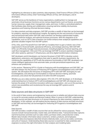 highlighting its relevance to data scientists, data engineers, Chief Finance Officers (CFOs), Chief
Information Officers (CIOs), Chief Technology Officers (CTOs), SAP developers, and AI
developers.
SAP ERP serves as the backbone of many organizations, enabling them to manage and
automate critical business functions across various departments, such as finance, accounting,
human resources, supply chain management, sales, and more. It offers a centralized platform
that facilitates data sharing and collaboration, ensuring real-time visibility into business
operations and fostering informed decision-making.
For data scientists and data engineers, SAP ERP provides a wealth of data that can be leveraged
for analytics, reporting, and data-driven insights. By tapping into the vast amounts of structured
and transactional data within SAP ERP, data scientists can develop sophisticated models,
perform predictive analysis, and optimize business processes. With the integration of AI
capabilities, such as GPT4, data scientists can further enhance their analytical capabilities and
generate valuable insights from the ERP system.
CFOs, CIOs, and CTOs benefit from SAP ERP as it enables them to gain a holistic view of the
organization's financial health, operational efficiency, and strategic planning. With SAP ERP,
CFOs can efficiently manage financial processes, including budgeting, financial reporting, and
cash flow management. CIOs and CTOs can leverage SAP ERP to ensure seamless integration
with other systems, optimize IT infrastructure, and drive digital transformation initiatives.
SAP developers and AI developers can harness the power of SAP ERP to develop custom
applications, extensions, and integrations that cater to specific business requirements. By
combining the capabilities of GPT4 with the extensive functionality of SAP ERP, developers can
create intelligent applications that automate tasks, provide personalized experiences, and
enhance user productivity.
In this section, "Mastering GPT4: A Guide to Finetuning with Knowledgebases and SAP ERP," we
will delve deeper into the process of finetuning GPT4 against a knowledgebase and a SAP ERP
system. We will explore the intricacies of integrating GPT4 with SAP ERP, leveraging its vast
knowledgebase, and utilizing its functionalities to improve decision-making, automate
processes, and unlock the full potential of AI within the ERP ecosystem.
Whether you are a data scientist, data engineer, CFO, CIO, CTO, SAP developer, or AI developer,
understanding how to finetune GPT4 with knowledgebases and SAP ERP will empower you to
harness the power of AI and drive innovation within your organization. Join us on this journey to
unlock new possibilities and revolutionize the way we leverage ERP systems and AI
technologies.
Data sources and data structures in SAP ERP
In the world of data science and engineering, having access to reliable and relevant data sources
is crucial for accurate analysis and decision-making. When it comes to SAP ERP, understanding
the data sources and data structures is of utmost importance for data scientists, engineers, and
developers. In this subtopic, we will explore the key aspects of data sources and data structures
in SAP ERP and how they can be leveraged for finetuning GPT4 against a knowledgebase and
SAP ERP.
Data Sources:
SAP ERP provides a wealth of data sources that can be utilized for various purposes. These
sources include transactional data, master data, and reference data. Transactional data captures
real-time business activities such as sales orders, purchase orders, and production orders.
Master data includes information about customers, vendors, products, and employees.
Reference data encompasses data that remains relatively static, such as tax codes, currencies,
and units of measure. Understanding these data sources is essential for data scientists and
engineers to extract the right information for their analysis and modeling tasks.
 