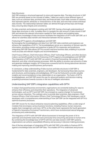 Data Structures:
SAP ERP employs a structured approach to store and organize data. The data structures in SAP
ERP are primarily based on the concept of tables. Tables are used to store different types of
data, such as customer data, purchase data, and financial data. Each table consists of columns
that represent specific attributes or characteristics of the data, and rows that contain individual
data records. The relationships between tables are defined through primary keys and foreign
keys, ensuring data integrity and consistency.
For data scientists and engineers working with SAP ERP, having a thorough understanding of
these data structures is vital. It enables them to navigate the vast amount of data stored in SAP
ERP and retrieve the relevant information needed for their analysis and modeling tasks.
Furthermore, knowledge of data structures facilitates the integration of GPT4 with SAP ERP, as it
allows for seamless data transfer and interaction between the two systems.
Finetuning GPT4 against a Knowledgebase and SAP ERP:
By leveraging the knowledgebase and data from SAP ERP, data scientists and engineers can
enhance the capabilities of GPT4. The knowledgebase serves as a repository of domain-specific
information, providing context and expertise to guide GPT4's responses and predictions.
Integrating SAP ERP data allows GPT4 to access real-time business data, enabling it to provide
more accurate and relevant insights and recommendations.
Chief Finance Officers, Chief Information Officers, Chief Technology Officers, and other decision-
makers can benefit greatly from the finetuning of GPT4 against a knowledgebase and SAP ERP.
The integration of GPT4 with SAP ERP can assist in financial forecasting, risk analysis, fraud
detection, and other critical business processes. With the ability to process vast amounts of data
and generate intelligent insights, GPT4 becomes a powerful tool for driving data-driven decision-
making and improving overall business performance.
In conclusion, a deep understanding of data sources and data structures in SAP ERP is
fundamental for data scientists, engineers, and developers. By harnessing these data sources
and structures, and leveraging a knowledgebase, GPT4 can be finetuned to provide valuable
insights and recommendations to key stakeholders in an organization. The fusion of GPT4,
knowledgebases, and SAP ERP paves the way for advanced analytics and decision-making,
propelling businesses towards success in the era of intelligent automation.
Understanding SAP ERP's integration capabilities with GPT4
In today's fast-paced business environment, organizations are constantly looking for ways to
enhance their efficiency and streamline their operations. The integration of advanced
technologies, such as GPT4 and SAP ERP, has emerged as a game-changer for businesses
across various industries. This subtopic aims to provide data scientists, data engineers, Chief
Finance Officers, Chief Information Officers, Chief Technology Officers, SAP developers, and AI
developers with a comprehensive understanding of how SAP ERP can be integrated with GPT4 to
optimize business processes.
SAP ERP, known for its robust enterprise resource planning capabilities, offers a wide range of
modules that encompass various business functions, including finance, human resources,
supply chain management, and more. GPT4, on the other hand, represents the fourth generation
of OpenAI's Generative Pre-trained Transformers, which have revolutionized natural language
processing and understanding.
The integration of GPT4 with SAP ERP allows businesses to leverage the power of AI to
automate and streamline tasks that were previously time-consuming and prone to human error.
By combining the knowledge base of GPT4 with the vast data stored in SAP ERP systems,
organizations can achieve unparalleled efficiency and accuracy in decision-making processes.
One of the key advantages of integrating GPT4 with SAP ERP is the ability to finetune GPT4
against a knowledge base and SAP ERP data. This enables GPT4 to understand and process
 