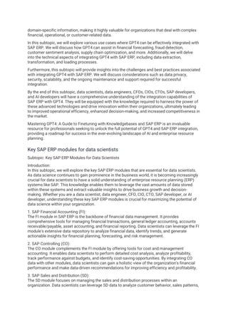 domain-specific information, making it highly valuable for organizations that deal with complex
financial, operational, or customer-related data.
In this subtopic, we will explore various use cases where GPT4 can be effectively integrated with
SAP ERP. We will discuss how GPT4 can assist in financial forecasting, fraud detection,
customer sentiment analysis, supply chain optimization, and more. Additionally, we will delve
into the technical aspects of integrating GPT4 with SAP ERP, including data extraction,
transformation, and loading processes.
Furthermore, this subtopic will provide insights into the challenges and best practices associated
with integrating GPT4 with SAP ERP. We will discuss considerations such as data privacy,
security, scalability, and the ongoing maintenance and support required for successful
integration.
By the end of this subtopic, data scientists, data engineers, CFOs, CIOs, CTOs, SAP developers,
and AI developers will have a comprehensive understanding of the integration capabilities of
SAP ERP with GPT4. They will be equipped with the knowledge required to harness the power of
these advanced technologies and drive innovation within their organizations, ultimately leading
to improved operational efficiency, enhanced decision-making, and increased competitiveness in
the market.
Mastering GPT4: A Guide to Finetuning with Knowledgebases and SAP ERP is an invaluable
resource for professionals seeking to unlock the full potential of GPT4 and SAP ERP integration,
providing a roadmap for success in the ever-evolving landscape of AI and enterprise resource
planning.
Key SAP ERP modules for data scientists
Subtopic: Key SAP ERP Modules for Data Scientists
Introduction:
In this subtopic, we will explore the key SAP ERP modules that are essential for data scientists.
As data science continues to gain prominence in the business world, it is becoming increasingly
crucial for data scientists to have a solid understanding of enterprise resource planning (ERP)
systems like SAP. This knowledge enables them to leverage the vast amounts of data stored
within these systems and extract valuable insights to drive business growth and decision-
making. Whether you are a data scientist, data engineer, CFO, CIO, CTO, SAP developer, or AI
developer, understanding these key SAP ERP modules is crucial for maximizing the potential of
data science within your organization.
1. SAP Financial Accounting (FI):
The FI module in SAP ERP is the backbone of financial data management. It provides
comprehensive tools for managing financial transactions, general ledger accounting, accounts
receivable/payable, asset accounting, and financial reporting. Data scientists can leverage the FI
module's extensive data repository to analyze financial data, identify trends, and generate
actionable insights for financial planning, forecasting, and risk management.
2. SAP Controlling (CO):
The CO module complements the FI module by offering tools for cost and management
accounting. It enables data scientists to perform detailed cost analysis, analyze profitability,
track performance against budgets, and identify cost-saving opportunities. By integrating CO
data with other modules, data scientists can gain a holistic view of the organization's financial
performance and make data-driven recommendations for improving efficiency and profitability.
3. SAP Sales and Distribution (SD):
The SD module focuses on managing the sales and distribution processes within an
organization. Data scientists can leverage SD data to analyze customer behavior, sales patterns,
 