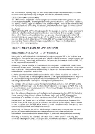 and market trends. By integrating this data with other modules, they can identify opportunities
for cross-selling, optimize pricing strategies, and forecast demand accurately.
4. SAP Materials Management (MM):
The MM module is responsible for managing the procurement and inventory processes. Data
scientists can analyze MM data to optimize inventory levels, streamline procurement processes,
and identify potential supply chain bottlenecks. By combining MM data with other modules, they
can improve demand forecasting, reduce costs, and enhance overall supply chain management.
Conclusion:
Mastering the key SAP ERP modules discussed in this subtopic is essential for data scientists to
unlock the full potential of data science within their organizations. By leveraging the rich data
stored within these modules, data scientists can generate valuable insights, drive informed
decision-making, and support business growth in a rapidly evolving digital landscape. Whether
you are a data scientist, data engineer, CFO, CIO, CTO, SAP developer, or AI developer,
understanding these modules will empower you to harness the power of data and drive
innovation within your organization.
Topic 4: Preparing Data for GPT4 Finetuning
Data extraction from SAP ERP for GPT4 finetuning
In the realm of artificial intelligence and natural language processing, GPT4 has emerged as a
powerful tool that can be fine-tuned to perform specific tasks by leveraging knowledgebases and
SAP ERP systems. This subtopic will delve into the intricacies of data extraction from SAP ERP
for the purpose of finetuning GPT4.
Addressing a diverse audience of data scientists, data engineers, Chief Finance Officers, Chief
Information Officers, Chief Technology Officers, SAP developers, and AI developers, this subtopic
aims to provide a comprehensive understanding of the process involved in extracting relevant
data from SAP ERP to train GPT4 models.
SAP ERP systems are widely used in organizations across various industries and contain a
wealth of valuable data. By integrating this data with GPT4, organizations can harness the power
of AI to derive meaningful insights and make informed decisions. However, the process of
extracting data from SAP ERP requires careful planning and execution.
The subtopic will begin by discussing the importance of data extraction from SAP ERP and its
impact on the finetuning process. It will elucidate the benefits of leveraging SAP ERP data, such
as financial records, inventory data, customer information, and supply chain data, to enhance the
performance of GPT4 models.
Next, the subtopic will explore the technical aspects of data extraction from SAP ERP, including
the various methods and tools available. It will cover topics such as SAP data extraction
connectors, APIs, and data extraction frameworks specifically designed for SAP ERP systems.
Furthermore, it will provide practical guidance on selecting the most suitable data extraction
method based on the organization's requirements, data volume, and complexity. Best practices
for data extraction from SAP ERP will be shared, including considerations for data security, data
integrity, and compliance with regulatory standards.
Additionally, the subtopic will discuss the challenges that may arise during the data extraction
process, such as data inconsistencies, data dependencies, and data transformation
complexities. It will offer strategies and techniques to overcome these challenges effectively.
Ultimately, by mastering the art of data extraction from SAP ERP for GPT4 finetuning, data
scientists, data engineers, and AI developers can unlock the full potential of GPT4 in conjunction
 