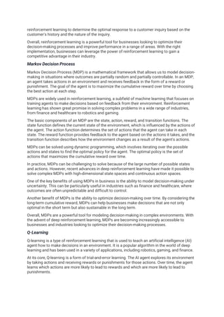 reinforcement learning to determine the optimal response to a customer inquiry based on the
customer's history and the nature of the inquiry.
Overall, reinforcement learning is a powerful tool for businesses looking to optimize their
decision-making processes and improve performance in a range of areas. With the right
implementation, businesses can leverage the power of reinforcement learning to gain a
competitive advantage in their industry.
Markov Decision Process
Markov Decision Process (MDP) is a mathematical framework that allows us to model decision-
making in situations where outcomes are partially random and partially controllable. In an MDP,
an agent takes actions in an environment and receives feedback in the form of a reward or
punishment. The goal of the agent is to maximize the cumulative reward over time by choosing
the best action at each step.
MDPs are widely used in reinforcement learning, a subfield of machine learning that focuses on
training agents to make decisions based on feedback from their environment. Reinforcement
learning has shown great promise in solving complex problems in a wide range of industries,
from finance and healthcare to robotics and gaming.
The basic components of an MDP are the state, action, reward, and transition functions. The
state function defines the current state of the environment, which is influenced by the actions of
the agent. The action function determines the set of actions that the agent can take in each
state. The reward function provides feedback to the agent based on the actions it takes, and the
transition function describes how the environment changes as a result of the agent's actions.
MDPs can be solved using dynamic programming, which involves iterating over the possible
actions and states to find the optimal policy for the agent. The optimal policy is the set of
actions that maximizes the cumulative reward over time.
In practice, MDPs can be challenging to solve because of the large number of possible states
and actions. However, recent advances in deep reinforcement learning have made it possible to
solve complex MDPs with high-dimensional state spaces and continuous action spaces.
One of the key benefits of using MDPs in business is the ability to model decision-making under
uncertainty. This can be particularly useful in industries such as finance and healthcare, where
outcomes are often unpredictable and difficult to control.
Another benefit of MDPs is the ability to optimize decision-making over time. By considering the
long-term cumulative reward, MDPs can help businesses make decisions that are not only
optimal in the short term but also sustainable in the long term.
Overall, MDPs are a powerful tool for modeling decision-making in complex environments. With
the advent of deep reinforcement learning, MDPs are becoming increasingly accessible to
businesses and industries looking to optimize their decision-making processes.
Q-Learning
Q-learning is a type of reinforcement learning that is used to teach an artificial intelligence (AI)
agent how to make decisions in an environment. It is a popular algorithm in the world of deep
learning and has been used in a variety of applications, including robotics, gaming, and finance.
At its core, Q-learning is a form of trial-and-error learning. The AI agent explores its environment
by taking actions and receiving rewards or punishments for those actions. Over time, the agent
learns which actions are more likely to lead to rewards and which are more likely to lead to
punishments.
 