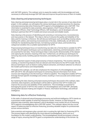 with SAP ERP systems. This subtopic aims to equip the readers with the knowledge and tools
necessary to effectively leverage SAP ERP data and improve the performance of their AI models.
Data cleaning and preprocessing techniques
Data cleaning and preprocessing techniques play a crucial role in the success of any data-driven
project. In this subtopic, we will explore the various techniques and best practices for cleaning
and preprocessing data when finetuning GPT4 against a Knowledgebase and a SAP ERP. This
information is essential for data scientists, data engineers, Chief Finance Officers, Chief
Information Officers, Chief Technology Officers, SAP developers, and AI developers who are
looking to optimize their GPT4 models and ensure accurate and reliable results.
Data cleaning is the process of identifying and correcting or removing errors, inconsistencies,
and inaccuracies in the dataset. This step is vital as it ensures the quality and reliability of the
data used for training or inference. We will discuss techniques such as handling missing values,
dealing with outliers, and resolving inconsistencies in the data. Additionally, we will delve into
methods for standardizing data formats, normalizing numerical values, and transforming
categorical variables into a suitable representation for GPT4.
Preprocessing techniques focus on transforming raw data into a format that is suitable for GPT4
models. We will explore techniques such as tokenization, stemming, and lemmatization, which
are essential for text data. These techniques help in reducing the dimensionality of the dataset
and capturing the semantic meaning of the text. Furthermore, we will discuss techniques for
removing stop words, handling special characters, and dealing with noisy or unstructured text
data.
Another important aspect of data preprocessing is feature engineering. This involves selecting,
creating, or transforming features that are relevant and informative for the GPT4 model. We will
discuss techniques such as feature scaling, feature extraction, and feature selection to enhance
the model's performance and interpretability.
Throughout this subtopic, we will also emphasize the integration of a Knowledgebase and a SAP
ERP with GPT4. We will explore techniques for extracting relevant information from these
sources and integrating it into the training or inference pipeline. This integration enables GPT4 to
leverage domain-specific knowledge and context, resulting in more accurate and context-aware
predictions.
By mastering the data cleaning and preprocessing techniques discussed in this subtopic, data
scientists, data engineers, and developers will be able to optimize their GPT4 models and
improve the accuracy and reliability of their predictions. This knowledge is essential for
leveraging the power of GPT4 in the context of a Knowledgebase and a SAP ERP, ultimately
driving better decision-making and insights in finance, information technology, and artificial
intelligence.
Balancing data for effective finetuning
In the realm of advanced natural language processing and artificial intelligence, GPT4 stands as
a prominent model capable of achieving impressive results. However, to fully harness its
potential, data scientists, data engineers, and AI developers must master the art of finetuning
GPT4 against a knowledgebase and a SAP ERP system. This subtopic delves into the crucial
aspect of balancing data for effective finetuning, providing valuable insights for professionals
across various domains.
Data scientists and engineers play a pivotal role in curating the right data for finetuning GPT4.
The process begins with identifying the most relevant knowledgebase, which acts as a
foundation for the model's understanding. This knowledgebase should encompass a diverse
range of topics, ensuring that GPT4 gains a comprehensive understanding of the domain. By
 