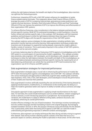 striking the right balance between the breadth and depth of the knowledgebase, data scientists
can optimize the finetuning process.
Furthermore, integrating GPT4 with a SAP ERP system enhances its capabilities to tackle
finance-related queries and tasks. This integration allows Chief Finance Officers (CFOs) to
leverage the power of GPT4 in analyzing financial data, generating accurate predictions, and
making informed decisions. Similarly, Chief Information Officers (CIOs) and Chief Technology
Officers (CTOs) can harness the potential of GPT4 to improve the efficiency and effectiveness of
their organizations' ERP systems.
To achieve effective finetuning, a key consideration is the balance between pretraining and
domain-specific training. While GPT4's pretrained knowledge is a solid foundation, it must be
further refined with domain-specific data. In this subtopic, SAP developers will find important
guidelines and techniques to strike the right balance between these two types of training,
ensuring that GPT4 aligns with the specific requirements of their SAP ERP system.
The subtopic explores various strategies for data augmentation, including synthetic data
generation, transfer learning, and active learning. Data augmentation techniques enable data
scientists and AI developers to expand the training dataset, improving the model's ability to
handle a variety of scenarios. This is particularly important in the context of SAP ERP systems,
where data can be vast and complex.
In summary, balancing data for effective finetuning of GPT4 against a knowledgebase and a SAP
ERP system is a crucial aspect of maximizing the model's capabilities. This subtopic provides
data scientists, data engineers, SAP developers, and AI developers with valuable insights and
techniques to strike the right balance between the breadth and depth of the knowledgebase, as
well as the balance between pretraining and domain-specific training. By mastering the art of
data balancing, professionals can unlock the true potential of GPT4 and revolutionize their
organizations' use of AI in finance and ERP systems.
Data augmentation strategies for improved performance
Data augmentation strategies play a crucial role in enhancing the performance of models like
GPT4 when fine-tuning them against a knowledgebase and a SAP ERP. This subtopic will delve
into various techniques and approaches to effectively augment data, enabling data scientists,
data engineers, CFOs, CIOs, CTOs, SAP developers, and AI developers to boost the performance
of their models and maximize their potential.
Data augmentation involves artificially expanding the size and diversity of the training dataset by
applying transformations, modifications, or combinations to the existing data. By doing so, it
helps the model to generalize better and improve its ability to handle various scenarios and edge
cases.
One popular approach to data augmentation is applying simple transformations to the input
data. For text data, this could include techniques such as random deletion, random swapping of
words or phrases, or even introducing synonyms or paraphrases. By incorporating these
variations, the model learns to adapt to different writing styles, sentence structures, and
vocabulary, enhancing its overall performance.
Another effective strategy is the use of back-translation. This technique involves translating the
text into another language and then translating it back to the original language. By leveraging
multiple translation services or APIs, this process introduces noise and diversity into the dataset.
This is particularly useful when fine-tuning GPT4 against a SAP ERP, as it aids the model in
understanding and generating responses in different contexts and languages.
Furthermore, data engineers can employ techniques like data slicing and data mixing to augment
their dataset. Data slicing involves selecting specific subsets of the data that focus on a
particular aspect or scenario, allowing the model to specialize in those areas. On the other hand,
 