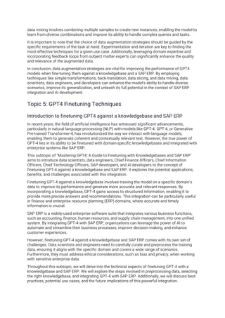 data mixing involves combining multiple samples to create new instances, enabling the model to
learn from diverse combinations and improve its ability to handle complex queries and tasks.
It is important to note that the choice of data augmentation strategies should be guided by the
specific requirements of the task at hand. Experimentation and iteration are key to finding the
most effective techniques for a given use case. Additionally, leveraging domain expertise and
incorporating feedback loops from subject matter experts can significantly enhance the quality
and relevance of the augmented data.
In conclusion, data augmentation strategies are vital for improving the performance of GPT4
models when fine-tuning them against a knowledgebase and a SAP ERP. By employing
techniques like simple transformations, back-translation, data slicing, and data mixing, data
scientists, data engineers, and developers can enhance the model's ability to handle diverse
scenarios, improve its generalization, and unleash its full potential in the context of SAP ERP
integration and AI development.
Topic 5: GPT4 Finetuning Techniques
Introduction to finetuning GPT4 against a knowledgebase and SAP ERP
In recent years, the field of artificial intelligence has witnessed significant advancements,
particularly in natural language processing (NLP) with models like GPT-4. GPT-4, or Generative
Pre-trained Transformer-4, has revolutionized the way we interact with language models,
enabling them to generate coherent and contextually relevant text. However, the true power of
GPT-4 lies in its ability to be finetuned with domain-specific knowledgebases and integrated with
enterprise systems like SAP ERP.
This subtopic of "Mastering GPT4: A Guide to Finetuning with Knowledgebases and SAP ERP"
aims to introduce data scientists, data engineers, Chief Finance Officers, Chief Information
Officers, Chief Technology Officers, SAP developers, and AI developers to the concept of
finetuning GPT-4 against a knowledgebase and SAP ERP. It explores the potential applications,
benefits, and challenges associated with this integration.
Finetuning GPT-4 against a knowledgebase involves training the model on a specific domain's
data to improve its performance and generate more accurate and relevant responses. By
incorporating a knowledgebase, GPT-4 gains access to structured information, enabling it to
provide more precise answers and recommendations. This integration can be particularly useful
in finance and enterprise resource planning (ERP) domains, where accurate and timely
information is crucial.
SAP ERP is a widely-used enterprise software suite that integrates various business functions,
such as accounting, finance, human resources, and supply chain management, into one unified
system. By integrating GPT-4 with SAP ERP, organizations can leverage the power of AI to
automate and streamline their business processes, improve decision-making, and enhance
customer experiences.
However, finetuning GPT-4 against a knowledgebase and SAP ERP comes with its own set of
challenges. Data scientists and engineers need to carefully curate and preprocess the training
data, ensuring it aligns with the specific domain and covers a wide range of scenarios.
Furthermore, they must address ethical considerations, such as bias and privacy, when working
with sensitive enterprise data.
Throughout this subtopic, we will delve into the technical aspects of finetuning GPT-4 with a
knowledgebase and SAP ERP. We will explore the steps involved in preprocessing data, selecting
the right knowledgebase, and integrating GPT-4 with SAP ERP. Additionally, we will discuss best
practices, potential use cases, and the future implications of this powerful integration.
 