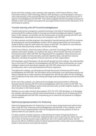 By the end of this subtopic, data scientists, data engineers, Chief Finance Officers, Chief
Information Officers, Chief Technology Officers, SAP developers, and AI developers will have a
solid understanding of the potential benefits and challenges associated with finetuning GPT-4
against a knowledgebase and SAP ERP. They will be equipped with the knowledge necessary to
embark on their own projects and explore the vast opportunities that lie at the intersection of AI
and enterprise systems.
Transfer learning with GPT4 and knowledgebases
Transfer learning has emerged as a powerful technique in the field of natural language
processing (NLP), enabling models to leverage pre-trained knowledge and adapt it to specific
tasks. In this subtopic, we will delve into the exciting realm of transfer learning with GPT4 and
knowledgebases, specifically focusing on the integration with SAP ERP.
For data scientists and data engineers, the potential of transfer learning with GPT4 is immense.
By leveraging the vast knowledgebase stored in GPT4, these professionals can fine-tune the
model to perform specific tasks within the context of SAP ERP. This allows for more efficient
and accurate data processing, analysis, and decision-making.
Chief Finance Officers, Chief Information Officers, and Chief Technology Officers will find this
subtopic particularly valuable, as it explores the ways in which transfer learning can enhance
financial processes within SAP ERP. By integrating GPT4's capabilities, these executives can
gain deeper insights into financial data, automate repetitive tasks, and optimize resource
allocation, ultimately driving better financial outcomes for their organizations.
SAP developers and AI developers will also benefit greatly from this subtopic. By understanding
how to fine-tune GPT4 against a knowledgebase and SAP ERP, these professionals can create
intelligent systems that seamlessly integrate with SAP ERP, enhancing its functionality and
providing users with a more personalized and efficient experience.
Throughout this subtopic, we will guide you through the process of finetuning GPT4 with a
knowledgebase and SAP ERP. We will explore various techniques, from data preprocessing and
feature engineering to model evaluation and deployment. We will also delve into the challenges
and considerations that arise when working with large-scale knowledgebases and real-world ERP
systems.
By the end of this subtopic, you will have the knowledge and practical skills to effectively
leverage transfer learning with GPT4 and knowledgebases within the context of SAP ERP. You
will be able to develop intelligent systems that automate tasks, provide insightful analytics, and
drive innovation in the finance domain.
Whether you are a data scientist, data engineer, CFO, CIO, CTO, SAP developer, or AI developer,
this subtopic will equip you with the tools and techniques to master the art of finetuning GPT4
with knowledgebases and SAP ERP, empowering you to unlock the full potential of intelligent
finance systems.
Optimizing hyperparameters for finetuning
Optimizing hyperparameters for finetuning is a crucial step in achieving the best performance
when using GPT4 for finetuning with knowledgebases and SAP ERP. In this subtopic, we will
explore the various hyperparameters that can be adjusted and provide guidance on how to
optimize them for your specific use case.
For data scientists and data engineers, understanding the impact of hyperparameters is
essential to fine-tune GPT4 effectively. Hyperparameters such as learning rate, batch size, and
the number of training iterations play a significant role in the model's performance. We will
discuss the effects of different values for these hyperparameters and provide recommendations
based on best practices and empirical evidence.
 