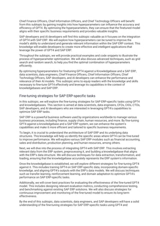 Chief Finance Officers, Chief Information Officers, and Chief Technology Officers will benefit
from this subtopic by gaining insights into how hyperparameters can influence the accuracy and
efficiency of GPT4. By optimizing the hyperparameters, they can ensure that the finetuned model
aligns with their specific business requirements and provides valuable insights.
SAP developers and AI developers will find this subtopic valuable as it focuses on the integration
of GPT4 with SAP ERP. We will explore how hyperparameters can be tuned to improve the
model's ability to understand and generate relevant information within the SAP ERP context. This
knowledge will enable developers to create more effective and intelligent applications that
leverage the power of GPT4 and SAP ERP.
Throughout the subtopic, we will provide practical examples and code snippets to illustrate the
process of hyperparameter optimization. We will also discuss advanced techniques, such as grid
search and random search, to help you find the optimal combination of hyperparameters
efficiently.
By optimizing hyperparameters for finetuning GPT4 against a Knowledgebase and a SAP ERP,
data scientists, data engineers, Chief Finance Officers, Chief Information Officers, Chief
Technology Officers, SAP developers, and AI developers can enhance the performance and
relevance of their AI models. This subtopic aims to equip readers with the knowledge and skills
necessary to fine-tune GPT4 effectively and leverage its capabilities in the context of
knowledgebases and SAP ERP.
Fine-tuning strategies for SAP ERP-specific tasks
In this subtopic, we will explore the fine-tuning strategies for SAP ERP-specific tasks using GPT4
and knowledgebases. This section is aimed at data scientists, data engineers, CFOs, CIOs, CTOs,
SAP developers, and AI developers who are interested in leveraging GPT4's capabilities to
optimize SAP ERP tasks.
SAP ERP is a powerful business software used by organizations worldwide to manage various
business processes, including finance, supply chain, human resources, and more. By fine-tuning
GPT4 against a knowledgebase and a SAP ERP system, we can enhance the system's
capabilities and make it more efficient and tailored to specific business requirements.
To begin, it is crucial to understand the architecture of SAP ERP and its underlying data
structures. This knowledge will help us identify the specific areas where GPT4 can be fine-tuned
to improve performance. We will explore various SAP ERP modules such as financial accounting,
sales and distribution, production planning, and human resources, among others.
Next, we will dive into the process of integrating GPT4 with SAP ERP. This involves extracting
relevant data from the ERP system, preprocessing it, and building a knowledgebase that aligns
with the ERP's data structure. We will discuss techniques for data extraction, transformation, and
loading, ensuring that the knowledgebase accurately represents the ERP system's information.
Once the knowledgebase is established, we will explore different strategies for fine-tuning GPT4
against it. This includes training GPT4 on SAP ERP-specific data, incorporating domain-specific
knowledge, and aligning GPT4's outputs with the ERP's data models. We will discuss techniques
such as transfer learning, reinforcement learning, and domain adaptation to optimize GPT4's
performance on SAP ERP-specific tasks.
Additionally, we will cover best practices for evaluating the effectiveness of the fine-tuned GPT4
model. This includes designing relevant evaluation metrics, conducting comprehensive testing,
and benchmarking against existing SAP ERP solutions. We will also discuss strategies for
continuous improvement and monitoring of the fine-tuned model to ensure its long-term
effectiveness.
By the end of this subtopic, data scientists, data engineers, and SAP developers will have a solid
understanding of the fine-tuning strategies for SAP ERP-specific tasks using GPT4 and
 