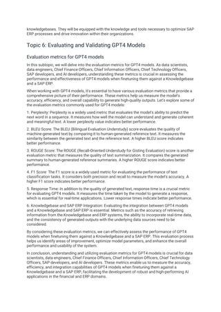 knowledgebases. They will be equipped with the knowledge and tools necessary to optimize SAP
ERP processes and drive innovation within their organizations.
Topic 6: Evaluating and Validating GPT4 Models
Evaluation metrics for GPT4 models
In this subtopic, we will delve into the evaluation metrics for GPT4 models. As data scientists,
data engineers, Chief Finance Officers, Chief Information Officers, Chief Technology Officers,
SAP developers, and AI developers, understanding these metrics is crucial in assessing the
performance and effectiveness of GPT4 models when finetuning them against a Knowledgebase
and a SAP ERP.
When working with GPT4 models, it's essential to have various evaluation metrics that provide a
comprehensive picture of their performance. These metrics help us measure the model's
accuracy, efficiency, and overall capability to generate high-quality outputs. Let's explore some of
the evaluation metrics commonly used for GPT4 models:
1. Perplexity: Perplexity is a widely used metric that evaluates the model's ability to predict the
next word in a sequence. It measures how well the model can understand and generate coherent
and meaningful text. A lower perplexity value indicates better performance.
2. BLEU Score: The BLEU (Bilingual Evaluation Understudy) score evaluates the quality of
machine-generated text by comparing it to human-generated reference text. It measures the
similarity between the generated text and the reference text. A higher BLEU score indicates
better performance.
3. ROUGE Score: The ROUGE (Recall-Oriented Understudy for Gisting Evaluation) score is another
evaluation metric that measures the quality of text summarization. It compares the generated
summary to human-generated reference summaries. A higher ROUGE score indicates better
performance.
4. F1 Score: The F1 score is a widely used metric for evaluating the performance of text
classification tasks. It considers both precision and recall to measure the model's accuracy. A
higher F1 score indicates better performance.
5. Response Time: In addition to the quality of generated text, response time is a crucial metric
for evaluating GPT4 models. It measures the time taken by the model to generate a response,
which is essential for real-time applications. Lower response times indicate better performance.
6. Knowledgebase and SAP ERP Integration: Evaluating the integration between GPT4 models
and a Knowledgebase and SAP ERP is essential. Metrics such as the accuracy of retrieving
information from the Knowledgebase and ERP systems, the ability to incorporate real-time data,
and the consistency of generated outputs with the underlying data sources need to be
considered.
By considering these evaluation metrics, we can effectively assess the performance of GPT4
models when finetuning them against a Knowledgebase and a SAP ERP. This evaluation process
helps us identify areas of improvement, optimize model parameters, and enhance the overall
performance and usability of the system.
In conclusion, understanding and utilizing evaluation metrics for GPT4 models is crucial for data
scientists, data engineers, Chief Finance Officers, Chief Information Officers, Chief Technology
Officers, SAP developers, and AI developers. These metrics enable us to measure the accuracy,
efficiency, and integration capabilities of GPT4 models when finetuning them against a
Knowledgebase and a SAP ERP, facilitating the development of robust and high-performing AI
applications in the financial and ERP domains.
 