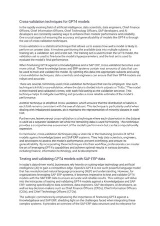 Cross-validation techniques for GPT4 models
In the rapidly evolving field of artificial intelligence, data scientists, data engineers, Chief Finance
Officers, Chief Information Officers, Chief Technology Officers, SAP developers, and AI
developers are constantly seeking ways to enhance their models' performance and reliability.
One crucial aspect of ensuring the accuracy and generalizability of models like GPT4 is through
the use of cross-validation techniques.
Cross-validation is a statistical technique that allows us to assess how well a model is likely to
perform on unseen data. It involves partitioning the available data into multiple subsets: a
training set, a validation set, and a test set. The training set is used to train the GPT4 model, the
validation set is used to fine-tune the model's hyperparameters, and the test set is used to
evaluate the model's final performance.
When finetuning GPT4 against a Knowledgebase and a SAP ERP, cross-validation becomes even
more critical. These knowledge bases and ERP systems contain vast amounts of data that can
be used to train and validate the model. By splitting this data into appropriate subsets and using
cross-validation techniques, data scientists and engineers can ensure that their GPT4 models are
robust and accurate.
There are several commonly used cross-validation techniques that can be employed. One such
technique is k-fold cross-validation, where the data is divided into k subsets or "folds." The model
is then trained and validated k times, with each fold acting as the validation set once. This
technique helps to mitigate overfitting and provides a more reliable estimate of the model's
performance.
Another technique is stratified cross-validation, which ensures that the distribution of labels in
each fold remains consistent with the overall dataset. This technique is particularly useful when
dealing with imbalanced datasets, as it maintains the representation of minority classes in each
fold.
Furthermore, leave-one-out cross-validation is a technique where each observation in the dataset
is used as a separate validation set while the remaining data is used for training. This technique
provides a comprehensive assessment of the model's performance but can be computationally
expensive.
In conclusion, cross-validation techniques play a vital role in the finetuning process of GPT4
models against knowledge bases and SAP ERP systems. They help data scientists, engineers,
and developers to assess the model's performance, prevent overfitting, and ensure its
generalizability. By incorporating these techniques into their workflow, professionals can master
the art of leveraging GPT4's capabilities and achieve optimal results in various domains,
including finance, information technology, and AI development.
Testing and validating GPT4 models with SAP ERP data
In today's data-driven world, businesses rely heavily on cutting-edge technology and artificial
intelligence (AI) to gain a competitive edge. OpenAI's GPT4 is one such powerful language model
that has revolutionized natural language processing (NLP) and understanding. However, for
organizations leveraging SAP ERP systems, it becomes imperative to test and validate GPT4
models with the SAP ERP data to ensure accurate and reliable results. This subtopic will delve
into the intricacies of testing and validating GPT4 models against a Knowledgebase and SAP
ERP, catering specifically to data scientists, data engineers, SAP developers, AI developers, as
well as key decision-makers such as Chief Finance Officers (CFOs), Chief Information Officers
(CIOs), and Chief Technology Officers (CTOs).
The subtopic commences by emphasizing the importance of finetuning GPT4 against a
Knowledgebase and SAP ERP, shedding light on the challenges faced when integrating these
complex systems. It provides an overview of the SAP ERP data structure and its relevance for
 