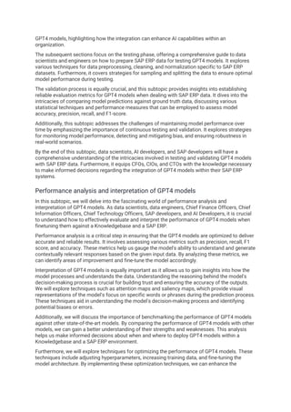 GPT4 models, highlighting how the integration can enhance AI capabilities within an
organization.
The subsequent sections focus on the testing phase, offering a comprehensive guide to data
scientists and engineers on how to prepare SAP ERP data for testing GPT4 models. It explores
various techniques for data preprocessing, cleaning, and normalization specific to SAP ERP
datasets. Furthermore, it covers strategies for sampling and splitting the data to ensure optimal
model performance during testing.
The validation process is equally crucial, and this subtopic provides insights into establishing
reliable evaluation metrics for GPT4 models when dealing with SAP ERP data. It dives into the
intricacies of comparing model predictions against ground truth data, discussing various
statistical techniques and performance measures that can be employed to assess model
accuracy, precision, recall, and F1-score.
Additionally, this subtopic addresses the challenges of maintaining model performance over
time by emphasizing the importance of continuous testing and validation. It explores strategies
for monitoring model performance, detecting and mitigating bias, and ensuring robustness in
real-world scenarios.
By the end of this subtopic, data scientists, AI developers, and SAP developers will have a
comprehensive understanding of the intricacies involved in testing and validating GPT4 models
with SAP ERP data. Furthermore, it equips CFOs, CIOs, and CTOs with the knowledge necessary
to make informed decisions regarding the integration of GPT4 models within their SAP ERP
systems.
Performance analysis and interpretation of GPT4 models
In this subtopic, we will delve into the fascinating world of performance analysis and
interpretation of GPT4 models. As data scientists, data engineers, Chief Finance Officers, Chief
Information Officers, Chief Technology Officers, SAP developers, and AI Developers, it is crucial
to understand how to effectively evaluate and interpret the performance of GPT4 models when
finetuning them against a Knowledgebase and a SAP ERP.
Performance analysis is a critical step in ensuring that the GPT4 models are optimized to deliver
accurate and reliable results. It involves assessing various metrics such as precision, recall, F1
score, and accuracy. These metrics help us gauge the model's ability to understand and generate
contextually relevant responses based on the given input data. By analyzing these metrics, we
can identify areas of improvement and fine-tune the model accordingly.
Interpretation of GPT4 models is equally important as it allows us to gain insights into how the
model processes and understands the data. Understanding the reasoning behind the model's
decision-making process is crucial for building trust and ensuring the accuracy of the outputs.
We will explore techniques such as attention maps and saliency maps, which provide visual
representations of the model's focus on specific words or phrases during the prediction process.
These techniques aid in understanding the model's decision-making process and identifying
potential biases or errors.
Additionally, we will discuss the importance of benchmarking the performance of GPT4 models
against other state-of-the-art models. By comparing the performance of GPT4 models with other
models, we can gain a better understanding of their strengths and weaknesses. This analysis
helps us make informed decisions about when and where to deploy GPT4 models within a
Knowledgebase and a SAP ERP environment.
Furthermore, we will explore techniques for optimizing the performance of GPT4 models. These
techniques include adjusting hyperparameters, increasing training data, and fine-tuning the
model architecture. By implementing these optimization techniques, we can enhance the
 