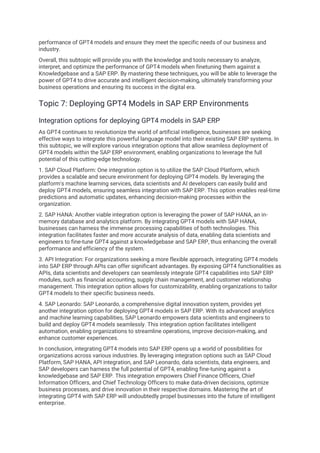 performance of GPT4 models and ensure they meet the specific needs of our business and
industry.
Overall, this subtopic will provide you with the knowledge and tools necessary to analyze,
interpret, and optimize the performance of GPT4 models when finetuning them against a
Knowledgebase and a SAP ERP. By mastering these techniques, you will be able to leverage the
power of GPT4 to drive accurate and intelligent decision-making, ultimately transforming your
business operations and ensuring its success in the digital era.
Topic 7: Deploying GPT4 Models in SAP ERP Environments
Integration options for deploying GPT4 models in SAP ERP
As GPT4 continues to revolutionize the world of artificial intelligence, businesses are seeking
effective ways to integrate this powerful language model into their existing SAP ERP systems. In
this subtopic, we will explore various integration options that allow seamless deployment of
GPT4 models within the SAP ERP environment, enabling organizations to leverage the full
potential of this cutting-edge technology.
1. SAP Cloud Platform: One integration option is to utilize the SAP Cloud Platform, which
provides a scalable and secure environment for deploying GPT4 models. By leveraging the
platform's machine learning services, data scientists and AI developers can easily build and
deploy GPT4 models, ensuring seamless integration with SAP ERP. This option enables real-time
predictions and automatic updates, enhancing decision-making processes within the
organization.
2. SAP HANA: Another viable integration option is leveraging the power of SAP HANA, an in-
memory database and analytics platform. By integrating GPT4 models with SAP HANA,
businesses can harness the immense processing capabilities of both technologies. This
integration facilitates faster and more accurate analysis of data, enabling data scientists and
engineers to fine-tune GPT4 against a knowledgebase and SAP ERP, thus enhancing the overall
performance and efficiency of the system.
3. API Integration: For organizations seeking a more flexible approach, integrating GPT4 models
into SAP ERP through APIs can offer significant advantages. By exposing GPT4 functionalities as
APIs, data scientists and developers can seamlessly integrate GPT4 capabilities into SAP ERP
modules, such as financial accounting, supply chain management, and customer relationship
management. This integration option allows for customizability, enabling organizations to tailor
GPT4 models to their specific business needs.
4. SAP Leonardo: SAP Leonardo, a comprehensive digital innovation system, provides yet
another integration option for deploying GPT4 models in SAP ERP. With its advanced analytics
and machine learning capabilities, SAP Leonardo empowers data scientists and engineers to
build and deploy GPT4 models seamlessly. This integration option facilitates intelligent
automation, enabling organizations to streamline operations, improve decision-making, and
enhance customer experiences.
In conclusion, integrating GPT4 models into SAP ERP opens up a world of possibilities for
organizations across various industries. By leveraging integration options such as SAP Cloud
Platform, SAP HANA, API integration, and SAP Leonardo, data scientists, data engineers, and
SAP developers can harness the full potential of GPT4, enabling fine-tuning against a
knowledgebase and SAP ERP. This integration empowers Chief Finance Officers, Chief
Information Officers, and Chief Technology Officers to make data-driven decisions, optimize
business processes, and drive innovation in their respective domains. Mastering the art of
integrating GPT4 with SAP ERP will undoubtedly propel businesses into the future of intelligent
enterprise.
 