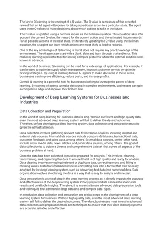 The key to Q-learning is the concept of a Q-value. The Q-value is a measure of the expected
reward that an AI agent will receive for taking a particular action in a particular state. The agent
uses these Q-values to make decisions about which actions to take in the future.
The Q-value is updated using a formula known as the Bellman equation. This equation takes into
account the current Q-value, the reward for the current action, and the estimated future rewards
for all possible actions in the next state. By iteratively updating the Q-value using the Bellman
equation, the AI agent can learn which actions are most likely to lead to rewards.
One of the key advantages of Q-learning is that it does not require any prior knowledge of the
environment. The AI agent can start with a blank slate and learn through trial-and-error. This
makes Q-learning a powerful tool for solving complex problems where the optimal solution is not
known in advance.
In the world of business, Q-learning can be used for a wide range of applications. For example, it
can be used to optimize supply chain management, improve customer service, or optimize
pricing strategies. By using Q-learning to train AI agents to make decisions in these areas,
businesses can improve efficiency, reduce costs, and increase profits.
Overall, Q-learning is a powerful tool for businesses looking to leverage the power of deep
learning. By training AI agents to make decisions in complex environments, businesses can gain
a competitive edge and improve their bottom line.
Development of Deep Learning Systems for Businesses and
Industries
Data Collection and Preparation
In the world of deep learning for business, data is king. Without sufficient and high-quality data,
even the most advanced deep learning system will fail to deliver the desired outcomes.
Therefore, before developing a deep learning system, data collection and preparation must be
given the utmost attention.
Data collection involves gathering relevant data from various sources, including internal and
external data sources. Internal data sources include company databases, transactional data,
customer feedback, and sales data, among others. External data sources, on the other hand,
include social media data, news articles, and public data sources, among others. The goal of
data collection is to obtain a diverse and comprehensive dataset that covers all aspects of the
business problem at hand.
Once the data has been collected, it must be prepared for analysis. This involves cleaning,
transforming, and organizing the data to ensure that it is of high quality and ready for analysis.
Data cleaning involves removing irrelevant or duplicate data, correcting errors, and filling in
missing values. Data transformation involves converting data into a format that can be easily
analyzed by the deep learning system, such as converting text data into numerical data. Data
organization involves structuring the data in a way that is easy to analyze and interpret.
Data preparation is a critical step in the deep learning process as it directly impacts the accuracy
and effectiveness of the deep learning system. Poorly prepared data can lead to inaccurate
results and unreliable insights. Therefore, it is essential to use advanced data preparation tools
and techniques that can handle large datasets and complex data types.
In conclusion, data collection and preparation are critical steps in the development of a deep
learning system for business. Without high-quality data, even the most advanced deep learning
system will fail to deliver the desired outcomes. Therefore, businesses must invest in advanced
data collection and preparation tools and techniques to ensure that their deep learning systems
are accurate, reliable, and effective.
 