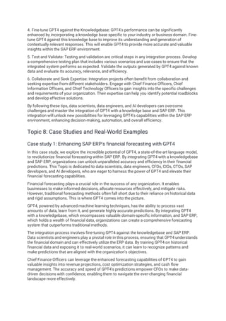 4. Fine-tune GPT4 against the Knowledgebase: GPT4's performance can be significantly
enhanced by incorporating a knowledge base specific to your industry or business domain. Fine-
tune GPT4 against this knowledge base to improve its understanding and generation of
contextually relevant responses. This will enable GPT4 to provide more accurate and valuable
insights within the SAP ERP environment.
5. Test and Validate: Testing and validation are critical steps in any integration process. Develop
a comprehensive testing plan that includes various scenarios and use cases to ensure that the
integrated system performs as expected. Validate the outputs generated by GPT4 against known
data and evaluate its accuracy, relevance, and efficiency.
6. Collaborate and Seek Expertise: Integration projects often benefit from collaboration and
seeking expertise from different stakeholders. Engage with Chief Finance Officers, Chief
Information Officers, and Chief Technology Officers to gain insights into the specific challenges
and requirements of your organization. Their expertise can help you identify potential roadblocks
and develop effective solutions.
By following these tips, data scientists, data engineers, and AI developers can overcome
challenges and master the integration of GPT4 with a knowledge base and SAP ERP. This
integration will unlock new possibilities for leveraging GPT4's capabilities within the SAP ERP
environment, enhancing decision-making, automation, and overall efficiency.
Topic 8: Case Studies and Real-World Examples
Case study 1: Enhancing SAP ERP's financial forecasting with GPT4
In this case study, we explore the incredible potential of GPT4, a state-of-the-art language model,
to revolutionize financial forecasting within SAP ERP. By integrating GPT4 with a knowledgebase
and SAP ERP, organizations can unlock unparalleled accuracy and efficiency in their financial
predictions. This Topic is dedicated to data scientists, data engineers, CFOs, CIOs, CTOs, SAP
developers, and AI developers, who are eager to harness the power of GPT4 and elevate their
financial forecasting capabilities.
Financial forecasting plays a crucial role in the success of any organization. It enables
businesses to make informed decisions, allocate resources effectively, and mitigate risks.
However, traditional forecasting methods often fall short due to their reliance on historical data
and rigid assumptions. This is where GPT4 comes into the picture.
GPT4, powered by advanced machine learning techniques, has the ability to process vast
amounts of data, learn from it, and generate highly accurate predictions. By integrating GPT4
with a knowledgebase, which encompasses valuable domain-specific information, and SAP ERP,
which holds a wealth of financial data, organizations can create a comprehensive forecasting
system that outperforms traditional methods.
The integration process involves fine-tuning GPT4 against the knowledgebase and SAP ERP.
Data scientists and engineers play a pivotal role in this process, ensuring that GPT4 understands
the financial domain and can effectively utilize the ERP data. By training GPT4 on historical
financial data and exposing it to real-world scenarios, it can learn to recognize patterns and
make predictions that are aligned with the organization's objectives.
Chief Finance Officers can leverage the enhanced forecasting capabilities of GPT4 to gain
valuable insights into revenue projections, cost optimization strategies, and cash flow
management. The accuracy and speed of GPT4's predictions empower CFOs to make data-
driven decisions with confidence, enabling them to navigate the ever-changing financial
landscape more effectively.
 