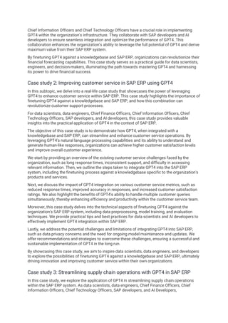 Chief Information Officers and Chief Technology Officers have a crucial role in implementing
GPT4 within the organization's infrastructure. They collaborate with SAP developers and AI
developers to ensure seamless integration and optimize the performance of GPT4. This
collaboration enhances the organization's ability to leverage the full potential of GPT4 and derive
maximum value from their SAP ERP system.
By finetuning GPT4 against a knowledgebase and SAP ERP, organizations can revolutionize their
financial forecasting capabilities. This case study serves as a practical guide for data scientists,
engineers, and decision-makers, illuminating the path towards mastering GPT4 and harnessing
its power to drive financial success.
Case study 2: Improving customer service in SAP ERP using GPT4
In this subtopic, we delve into a real-life case study that showcases the power of leveraging
GPT4 to enhance customer service within SAP ERP. This case study highlights the importance of
finetuning GPT4 against a knowledgebase and SAP ERP, and how this combination can
revolutionize customer support processes.
For data scientists, data engineers, Chief Finance Officers, Chief Information Officers, Chief
Technology Officers, SAP developers, and AI developers, this case study provides valuable
insights into the practical application of GPT4 in the context of SAP ERP.
The objective of this case study is to demonstrate how GPT4, when integrated with a
knowledgebase and SAP ERP, can streamline and enhance customer service operations. By
leveraging GPT4's natural language processing capabilities and its ability to understand and
generate human-like responses, organizations can achieve higher customer satisfaction levels
and improve overall customer experience.
We start by providing an overview of the existing customer service challenges faced by the
organization, such as long response times, inconsistent support, and difficulty in accessing
relevant information. Then, we outline the steps taken to integrate GPT4 into the SAP ERP
system, including the finetuning process against a knowledgebase specific to the organization's
products and services.
Next, we discuss the impact of GPT4 integration on various customer service metrics, such as
reduced response times, improved accuracy in responses, and increased customer satisfaction
ratings. We also highlight the benefits of GPT4's ability to handle multiple customer queries
simultaneously, thereby enhancing efficiency and productivity within the customer service team.
Moreover, this case study delves into the technical aspects of finetuning GPT4 against the
organization's SAP ERP system, including data preprocessing, model training, and evaluation
techniques. We provide practical tips and best practices for data scientists and AI developers to
effectively implement GPT4 integration within SAP ERP.
Lastly, we address the potential challenges and limitations of integrating GPT4 into SAP ERP,
such as data privacy concerns and the need for ongoing model maintenance and updates. We
offer recommendations and strategies to overcome these challenges, ensuring a successful and
sustainable implementation of GPT4 in the long run.
By showcasing this case study, we aim to inspire data scientists, data engineers, and developers
to explore the possibilities of finetuning GPT4 against a knowledgebase and SAP ERP, ultimately
driving innovation and improving customer service within their own organizations.
Case study 3: Streamlining supply chain operations with GPT4 in SAP ERP
In this case study, we explore the application of GPT4 in streamlining supply chain operations
within the SAP ERP system. As data scientists, data engineers, Chief Finance Officers, Chief
Information Officers, Chief Technology Officers, SAP developers, and AI Developers,
 