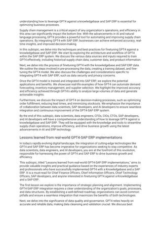understanding how to leverage GPT4 against a knowledgebase and SAP ERP is essential for
optimizing business processes.
Supply chain management is a critical aspect of any organization's operations, and efficiency in
this area can significantly impact the bottom line. With the advancements in AI and natural
language processing, GPT4 provides a powerful tool for automating and improving supply chain
operations. By integrating GPT4 with SAP ERP, businesses can achieve enhanced accuracy, real-
time insights, and improved decision-making.
In this subtopic, we delve into the techniques and best practices for finetuning GPT4 against a
knowledgebase and SAP ERP. We start by exploring the architecture and workflow of GPT4
within the SAP ERP system. We discuss the various data sources and inputs required to train
GPT4 effectively, including historical supply chain data, customer data, and product information.
Next, we delve into the process of finetuning GPT4 with the knowledgebase and SAP ERP data.
We outline the steps involved in pre-processing the data, creating a training dataset, and fine-
tuning the GPT4 model. We also discuss the challenges and considerations specific to
integrating GPT4 with SAP ERP, such as data security and privacy concerns.
Once the GPT4 model is trained and integrated into SAP ERP, we explore the potential
applications and benefits. We showcase real-life examples of how GPT4 can automate demand
forecasting, inventory management, and supplier selection. We highlight the improved accuracy
and efficiency achieved through GPT4's ability to analyze large volumes of data and generate
actionable insights.
Furthermore, we discuss the impact of GPT4 on decision-making processes, such as optimizing
order fulfillment, reducing lead times, and minimizing stockouts. We emphasize the importance
of collaboration between data scientists, SAP developers, and AI developers to ensure seamless
integration and continuous improvement of the GPT4-SAP ERP system.
By the end of this subtopic, data scientists, data engineers, CFOs, CIOs, CTOs, SAP developers,
and AI developers will have a comprehensive understanding of how to leverage GPT4 against a
knowledgebase and SAP ERP. They will be equipped with the knowledge and tools to streamline
supply chain operations, improve efficiency, and drive business growth using the latest
advancements in AI and ERP technology.
Lessons learned from real-world GPT4-SAP ERP implementations
In today's rapidly evolving digital landscape, the integration of cutting-edge technologies like
GPT4 and SAP ERP has become imperative for organizations seeking to stay competitive. As
data scientists, data engineers, and AI developers, you are at the forefront of this revolution,
responsible for harnessing the power of GPT4 and SAP ERP to drive business growth and
efficiency.
This subtopic, titled "Lessons learned from real-world GPT4-SAP ERP implementations," aims to
provide valuable insights and practical guidance based on the experiences of industry experts
and professionals who have successfully implemented GPT4 with a Knowledgebase and a SAP
ERP. It is a must-read for Chief Finance Officers, Chief Information Officers, Chief Technology
Officers, SAP developers, and anyone interested in finetuning GPT4 against a Knowledgebase
and a SAP ERP.
The first lesson we explore is the importance of strategic planning and alignment. Implementing
GPT4-SAP ERP integration requires a clear understanding of the organization's goals, processes,
and data structures. By establishing a well-defined roadmap, organizations can avoid common
pitfalls and ensure a seamless integration that maximizes the benefits of both technologies.
Next, we delve into the significance of data quality and governance. GPT4 relies heavily on
accurate and reliable data, making data cleansing and validation crucial. We discuss best
 