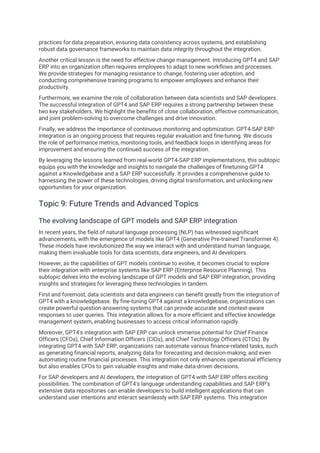 practices for data preparation, ensuring data consistency across systems, and establishing
robust data governance frameworks to maintain data integrity throughout the integration.
Another critical lesson is the need for effective change management. Introducing GPT4 and SAP
ERP into an organization often requires employees to adapt to new workflows and processes.
We provide strategies for managing resistance to change, fostering user adoption, and
conducting comprehensive training programs to empower employees and enhance their
productivity.
Furthermore, we examine the role of collaboration between data scientists and SAP developers.
The successful integration of GPT4 and SAP ERP requires a strong partnership between these
two key stakeholders. We highlight the benefits of close collaboration, effective communication,
and joint problem-solving to overcome challenges and drive innovation.
Finally, we address the importance of continuous monitoring and optimization. GPT4-SAP ERP
integration is an ongoing process that requires regular evaluation and fine-tuning. We discuss
the role of performance metrics, monitoring tools, and feedback loops in identifying areas for
improvement and ensuring the continued success of the integration.
By leveraging the lessons learned from real-world GPT4-SAP ERP implementations, this subtopic
equips you with the knowledge and insights to navigate the challenges of finetuning GPT4
against a Knowledgebase and a SAP ERP successfully. It provides a comprehensive guide to
harnessing the power of these technologies, driving digital transformation, and unlocking new
opportunities for your organization.
Topic 9: Future Trends and Advanced Topics
The evolving landscape of GPT models and SAP ERP integration
In recent years, the field of natural language processing (NLP) has witnessed significant
advancements, with the emergence of models like GPT4 (Generative Pre-trained Transformer 4).
These models have revolutionized the way we interact with and understand human language,
making them invaluable tools for data scientists, data engineers, and AI developers.
However, as the capabilities of GPT models continue to evolve, it becomes crucial to explore
their integration with enterprise systems like SAP ERP (Enterprise Resource Planning). This
subtopic delves into the evolving landscape of GPT models and SAP ERP integration, providing
insights and strategies for leveraging these technologies in tandem.
First and foremost, data scientists and data engineers can benefit greatly from the integration of
GPT4 with a knowledgebase. By fine-tuning GPT4 against a knowledgebase, organizations can
create powerful question-answering systems that can provide accurate and context-aware
responses to user queries. This integration allows for a more efficient and effective knowledge
management system, enabling businesses to access critical information rapidly.
Moreover, GPT4's integration with SAP ERP can unlock immense potential for Chief Finance
Officers (CFOs), Chief Information Officers (CIOs), and Chief Technology Officers (CTOs). By
integrating GPT4 with SAP ERP, organizations can automate various finance-related tasks, such
as generating financial reports, analyzing data for forecasting and decision-making, and even
automating routine financial processes. This integration not only enhances operational efficiency
but also enables CFOs to gain valuable insights and make data-driven decisions.
For SAP developers and AI developers, the integration of GPT4 with SAP ERP offers exciting
possibilities. The combination of GPT4's language understanding capabilities and SAP ERP's
extensive data repositories can enable developers to build intelligent applications that can
understand user intentions and interact seamlessly with SAP ERP systems. This integration
 
