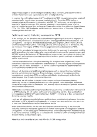 empowers developers to create intelligent chatbots, virtual assistants, and recommendation
systems that enhance user experience and drive overall productivity.
In essence, the evolving landscape of GPT models and SAP ERP integration presents a wealth of
opportunities for organizations across various industries. By finetuning GPT4 against a
knowledgebase and leveraging its integration with SAP ERP, businesses can unlock the true
potential of these technologies. This subtopic serves as a comprehensive guide, offering
practical insights, best practices, and real-world examples to help data scientists, data engineers,
CFOs, CIOs, CTOs, SAP developers, and AI developers master the art of finetuning GPT4 with
knowledgebases and SAP ERP.
Exploring advanced finetuning techniques for GPT4
In this subtopic, we will delve into the advanced finetuning techniques that can be employed to
enhance the performance and capabilities of GPT4 when applied to knowledgebases and SAP
ERP systems. This Topic is directed at data scientists, data engineers, Chief Finance Officers,
Chief Information Officers, Chief Technology Officers, SAP developers, and AI developers, who
are interested in leveraging GPT4 for finetuning against knowledgebases and SAP ERP.
GPT4, with its remarkable language generation abilities, can be leveraged to gain deeper insights
and drive intelligent decision-making when combined with domain-specific knowledgebases and
SAP ERP systems. By finetuning GPT4 against these resources, we can create an AI system that
understands and responds to complex financial and business queries, making it an invaluable
tool for organizations.
To start, we will explore the concept of finetuning and its significance in optimizing GPT4's
performance. We will discuss the benefits and challenges of finetuning against knowledgebases
and SAP ERP, and how it enables GPT4 to provide tailored responses and recommendations
specific to financial and business contexts.
Next, we will dive into advanced finetuning techniques, such as transfer learning, multi-task
learning, and reinforcement learning. These techniques enable us to leverage pre-existing
knowledge and models, train GPT4 on multiple related tasks simultaneously, and refine its
responses over time through reinforcement learning.
Furthermore, we will explore strategies for data preprocessing and feature engineering,
specifically tailored to knowledgebases and SAP ERP systems. These techniques ensure that
GPT4 is effectively trained on the relevant data, enabling it to understand and generate accurate
and context-aware responses.
Additionally, we will discuss the importance of continuous learning and adaptation in the context
of GPT4 finetuning. We will explore techniques for incorporating real-time data updates from
knowledgebases and SAP ERP systems to ensure that GPT4 remains up-to-date and capable of
delivering accurate insights.
Lastly, we will address potential challenges and limitations associated with advanced finetuning
techniques for GPT4. We will provide examples of practical use cases and share best practices
to overcome these challenges and achieve optimal results.
By the end of this subtopic, you will have a comprehensive understanding of the advanced
finetuning techniques that can be applied to GPT4 when working with knowledgebases and SAP
ERP systems. You will be equipped with the knowledge and tools to implement these techniques
in real-world scenarios, enabling you to harness the full potential of GPT4 for intelligent financial
decision-making and business insights.
AI ethics and considerations in GPT4-SAP ERP integration
 