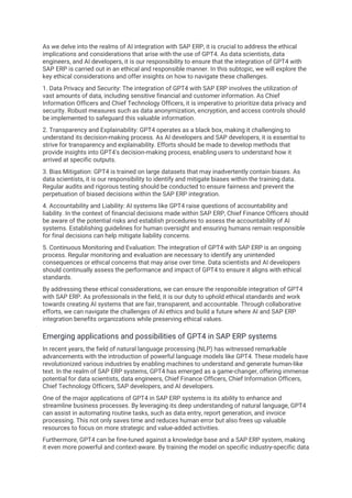 As we delve into the realms of AI integration with SAP ERP, it is crucial to address the ethical
implications and considerations that arise with the use of GPT4. As data scientists, data
engineers, and AI developers, it is our responsibility to ensure that the integration of GPT4 with
SAP ERP is carried out in an ethical and responsible manner. In this subtopic, we will explore the
key ethical considerations and offer insights on how to navigate these challenges.
1. Data Privacy and Security: The integration of GPT4 with SAP ERP involves the utilization of
vast amounts of data, including sensitive financial and customer information. As Chief
Information Officers and Chief Technology Officers, it is imperative to prioritize data privacy and
security. Robust measures such as data anonymization, encryption, and access controls should
be implemented to safeguard this valuable information.
2. Transparency and Explainability: GPT4 operates as a black box, making it challenging to
understand its decision-making process. As AI developers and SAP developers, it is essential to
strive for transparency and explainability. Efforts should be made to develop methods that
provide insights into GPT4's decision-making process, enabling users to understand how it
arrived at specific outputs.
3. Bias Mitigation: GPT4 is trained on large datasets that may inadvertently contain biases. As
data scientists, it is our responsibility to identify and mitigate biases within the training data.
Regular audits and rigorous testing should be conducted to ensure fairness and prevent the
perpetuation of biased decisions within the SAP ERP integration.
4. Accountability and Liability: AI systems like GPT4 raise questions of accountability and
liability. In the context of financial decisions made within SAP ERP, Chief Finance Officers should
be aware of the potential risks and establish procedures to assess the accountability of AI
systems. Establishing guidelines for human oversight and ensuring humans remain responsible
for final decisions can help mitigate liability concerns.
5. Continuous Monitoring and Evaluation: The integration of GPT4 with SAP ERP is an ongoing
process. Regular monitoring and evaluation are necessary to identify any unintended
consequences or ethical concerns that may arise over time. Data scientists and AI developers
should continually assess the performance and impact of GPT4 to ensure it aligns with ethical
standards.
By addressing these ethical considerations, we can ensure the responsible integration of GPT4
with SAP ERP. As professionals in the field, it is our duty to uphold ethical standards and work
towards creating AI systems that are fair, transparent, and accountable. Through collaborative
efforts, we can navigate the challenges of AI ethics and build a future where AI and SAP ERP
integration benefits organizations while preserving ethical values.
Emerging applications and possibilities of GPT4 in SAP ERP systems
In recent years, the field of natural language processing (NLP) has witnessed remarkable
advancements with the introduction of powerful language models like GPT4. These models have
revolutionized various industries by enabling machines to understand and generate human-like
text. In the realm of SAP ERP systems, GPT4 has emerged as a game-changer, offering immense
potential for data scientists, data engineers, Chief Finance Officers, Chief Information Officers,
Chief Technology Officers, SAP developers, and AI developers.
One of the major applications of GPT4 in SAP ERP systems is its ability to enhance and
streamline business processes. By leveraging its deep understanding of natural language, GPT4
can assist in automating routine tasks, such as data entry, report generation, and invoice
processing. This not only saves time and reduces human error but also frees up valuable
resources to focus on more strategic and value-added activities.
Furthermore, GPT4 can be fine-tuned against a knowledge base and a SAP ERP system, making
it even more powerful and context-aware. By training the model on specific industry-specific data
 