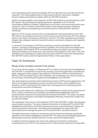 and incorporating domain-specific knowledge, GPT4 can generate more accurate and relevant
responses. This creates opportunities for personalized customer interactions, intelligent
decision-making, and predictive analytics within the SAP ERP ecosystem.
Another exciting possibility is the integration of GPT4 with chatbots or virtual assistants in SAP
ERP systems. By combining the language generation capabilities of GPT4 with the
conversational abilities of chatbots, organizations can provide a more natural and intuitive user
experience. Users can interact with the ERP system using everyday language, simplifying
complex operations and empowering non-technical users to make data-driven decisions
effortlessly.
Moreover, GPT4 can play a pivotal role in anomaly detection and fraud prevention within SAP
ERP systems. By analyzing vast amounts of structured and unstructured data, GPT4 can identify
patterns, anomalies, and suspicious activities in real-time. This helps organizations proactively
mitigate risks, safeguard sensitive financial information, and ensure compliance with regulatory
frameworks.
In conclusion, the emergence of GPT4 has opened up a world of possibilities for SAP ERP
systems. Leveraging its language generation capabilities, fine-tuning against knowledge bases,
and integration with chatbots, GPT4 can streamline business processes, improve decision-
making, and enhance user experiences. Data scientists, data engineers, CFOs, CIOs, CTOs, SAP
developers, and AI developers should harness the power of GPT4 to unlock the full potential of
their SAP ERP systems and drive digital transformation in their organizations.
Topic 10: Conclusion
Recap of key concepts covered in the section
As we reach the final subtopic of "Mastering GPT4: A Guide to Finetuning with Knowledgebases
and SAP ERP," it is essential to recap the key concepts covered throughout this comprehensive
guide. Designed for data scientists, data engineers, Chief Finance Officers, Chief Information
Officers, Chief Technology Officers, SAP developers, and AI developers, this section focuses on
the niche topic of finetuning GPT4 against a Knowledgebase and a SAP ERP.
The section begins by introducing the fundamental concepts of GPT4 and its applications in the
field of AI and natural language processing. It provides an overview of the capabilities and
limitations of GPT4, ensuring that the readers have a strong grasp of the technology before
diving into the intricacies of finetuning.
Next, the section explores the significance of knowledgebases in enhancing the performance of
GPT4. It delves into the process of building and integrating knowledgebases with GPT4,
emphasizing the importance of quality data and structured information. The readers are guided
through various techniques to leverage knowledgebases effectively, making their models more
accurate and reliable.
The subsequent Topics focus on the integration of GPT4 with SAP ERP, a widely used enterprise
resource planning system. The section explains the benefits of combining GPT4 and SAP ERP,
highlighting the potential for automating business processes, improving decision-making, and
enhancing customer experiences. It provides practical examples and case studies that
demonstrate how to leverage the power of GPT4 and SAP ERP in real-world scenarios.
Throughout the section, readers are introduced to various finetuning techniques specifically
tailored for GPT4 with knowledgebases and SAP ERP. The authors provide detailed explanations,
step-by-step instructions, and best practices to ensure successful implementation.
In addition to technical aspects, the section also addresses the ethical considerations
surrounding the use of GPT4 in the corporate world. It discusses the importance of responsible
 