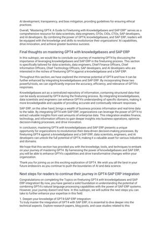 AI development, transparency, and bias mitigation, providing guidelines for ensuring ethical
practices.
Overall, "Mastering GPT4: A Guide to Finetuning with Knowledgebases and SAP ERP" serves as a
comprehensive resource for data scientists, data engineers, CFOs, CIOs, CTOs, SAP developers,
and AI developers. By combining the power of GPT4, knowledgebases, and SAP ERP, readers will
be equipped with the knowledge and skills to revolutionize their organizations' AI capabilities,
drive innovation, and achieve greater business success.
Final thoughts on mastering GPT4 with knowledgebases and SAP ERP
In this subtopic, we would like to conclude our journey of mastering GPT4 by discussing the
importance of leveraging knowledgebases and SAP ERP in the finetuning process. This section
is specifically tailored for data scientists, data engineers, Chief Finance Officers, Chief
Information Officers, Chief Technology Officers, SAP developers, and AI developers who are
interested in the niches of finetuning GPT4 against a knowledgebase and a SAP ERP.
Throughout this section, we have explored the immense potential of GPT4 and how it can be
further enhanced by integrating knowledgebases and SAP ERP. By incorporating these two
powerful tools, we can significantly improve the accuracy, efficiency, and relevance of GPT4's
responses.
Knowledgebases act as a centralized repository of information, containing structured data that
can be easily accessed by GPT4 during the finetuning process. By integrating knowledgebases,
data scientists and engineers can enhance GPT4's understanding of specific domains, making it
more knowledgeable and capable of providing accurate and contextually relevant responses.
SAP ERP, on the other hand, brings a wealth of business process information and real-time data
to the table. By integrating GPT4 with SAP ERP, organizations can leverage the power of GPT4 to
extract valuable insights from vast amounts of enterprise data. This integration enables finance,
technology, and information officers to gain deeper insights into business operations, optimize
decision-making processes, and drive innovation.
In conclusion, mastering GPT4 with knowledgebases and SAP ERP presents a unique
opportunity for organizations to revolutionize their data-driven decision-making processes. By
finetuning GPT4 against a knowledgebase and a SAP ERP, data scientists, engineers, and AI
developers can unlock the full potential of GPT4, making it a valuable asset for various industries
and domains.
We hope that this section has provided you with the knowledge, tools, and techniques to embark
on your journey of mastering GPT4. By harnessing the power of knowledgebases and SAP ERP,
you will be able to enhance GPT4's capabilities and drive transformative changes within your
organization.
Thank you for joining us on this exciting exploration of GPT4. We wish you all the best in your
future endeavors as you continue to push the boundaries of AI and data science.
Next steps for readers to continue their journey in GPT4-SAP ERP integration
Congratulations on completing the Topics on finetuning GPT4 with knowledgebases and SAP
ERP integration! By now, you have gained a solid foundation in understanding the potential of
combining GPT4's natural language processing capabilities with the power of SAP ERP systems.
However, your journey doesn't end here. In this subtopic, we will outline the next steps you can
take to further enhance your expertise in this field.
1. Deepen your knowledge of GPT4-SAP ERP integration:
To truly master the integration of GPT4 with SAP ERP, it is essential to dive deeper into the
technical aspects. Explore research papers, blog posts, and case studies related to this
 