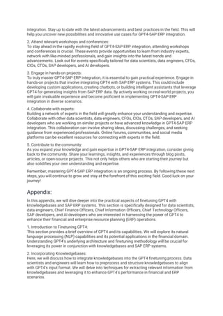 integration. Stay up to date with the latest advancements and best practices in the field. This will
help you uncover new possibilities and innovative use cases for GPT4-SAP ERP integration.
2. Attend relevant workshops and conferences:
To stay ahead in the rapidly evolving field of GPT4-SAP ERP integration, attending workshops
and conferences is crucial. These events provide opportunities to learn from industry experts,
network with like-minded professionals, and gain insights into the latest trends and
advancements. Look out for events specifically tailored for data scientists, data engineers, CFOs,
CIOs, CTOs, SAP developers, and AI developers.
3. Engage in hands-on projects:
To truly master GPT4-SAP ERP integration, it is essential to gain practical experience. Engage in
hands-on projects that involve integrating GPT4 with SAP ERP systems. This could include
developing custom applications, creating chatbots, or building intelligent assistants that leverage
GPT4 for generating insights from SAP ERP data. By actively working on real-world projects, you
will gain invaluable experience and become proficient in implementing GPT4-SAP ERP
integration in diverse scenarios.
4. Collaborate with experts:
Building a network of experts in the field will greatly enhance your understanding and expertise.
Collaborate with other data scientists, data engineers, CFOs, CIOs, CTOs, SAP developers, and AI
developers who are working on similar projects or have advanced knowledge in GPT4-SAP ERP
integration. This collaboration can involve sharing ideas, discussing challenges, and seeking
guidance from experienced professionals. Online forums, communities, and social media
platforms can be excellent resources for connecting with experts in the field.
5. Contribute to the community:
As you expand your knowledge and gain expertise in GPT4-SAP ERP integration, consider giving
back to the community. Share your learnings, insights, and experiences through blog posts,
articles, or open-source projects. This not only helps others who are starting their journey but
also solidifies your own understanding and expertise.
Remember, mastering GPT4-SAP ERP integration is an ongoing process. By following these next
steps, you will continue to grow and stay at the forefront of this exciting field. Good luck on your
journey!
Appendix:
In this appendix, we will dive deeper into the practical aspects of finetuning GPT4 with
knowledgebases and SAP ERP systems. This section is specifically designed for data scientists,
data engineers, Chief Finance Officers, Chief Information Officers, Chief Technology Officers,
SAP developers, and AI developers who are interested in harnessing the power of GPT4 to
enhance their financial and enterprise resource planning (ERP) operations.
1. Introduction to Finetuning GPT4:
This section provides a brief overview of GPT4 and its capabilities. We will explore its natural
language processing (NLP) capabilities and its potential applications in the financial domain.
Understanding GPT4's underlying architecture and finetuning methodology will be crucial for
leveraging its power in conjunction with knowledgebases and SAP ERP systems.
2. Incorporating Knowledgebases:
Here, we will discuss how to integrate knowledgebases into the GPT4 finetuning process. Data
scientists and engineers will learn how to preprocess and structure knowledgebases to align
with GPT4's input format. We will delve into techniques for extracting relevant information from
knowledgebases and leveraging it to enhance GPT4's performance in financial and ERP
scenarios.
 