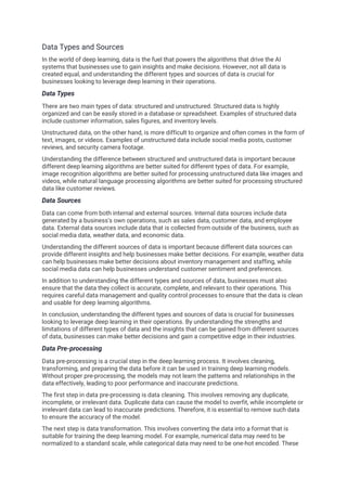 Data Types and Sources
In the world of deep learning, data is the fuel that powers the algorithms that drive the AI
systems that businesses use to gain insights and make decisions. However, not all data is
created equal, and understanding the different types and sources of data is crucial for
businesses looking to leverage deep learning in their operations.
Data Types
There are two main types of data: structured and unstructured. Structured data is highly
organized and can be easily stored in a database or spreadsheet. Examples of structured data
include customer information, sales figures, and inventory levels.
Unstructured data, on the other hand, is more difficult to organize and often comes in the form of
text, images, or videos. Examples of unstructured data include social media posts, customer
reviews, and security camera footage.
Understanding the difference between structured and unstructured data is important because
different deep learning algorithms are better suited for different types of data. For example,
image recognition algorithms are better suited for processing unstructured data like images and
videos, while natural language processing algorithms are better suited for processing structured
data like customer reviews.
Data Sources
Data can come from both internal and external sources. Internal data sources include data
generated by a business's own operations, such as sales data, customer data, and employee
data. External data sources include data that is collected from outside of the business, such as
social media data, weather data, and economic data.
Understanding the different sources of data is important because different data sources can
provide different insights and help businesses make better decisions. For example, weather data
can help businesses make better decisions about inventory management and staffing, while
social media data can help businesses understand customer sentiment and preferences.
In addition to understanding the different types and sources of data, businesses must also
ensure that the data they collect is accurate, complete, and relevant to their operations. This
requires careful data management and quality control processes to ensure that the data is clean
and usable for deep learning algorithms.
In conclusion, understanding the different types and sources of data is crucial for businesses
looking to leverage deep learning in their operations. By understanding the strengths and
limitations of different types of data and the insights that can be gained from different sources
of data, businesses can make better decisions and gain a competitive edge in their industries.
Data Pre-processing
Data pre-processing is a crucial step in the deep learning process. It involves cleaning,
transforming, and preparing the data before it can be used in training deep learning models.
Without proper pre-processing, the models may not learn the patterns and relationships in the
data effectively, leading to poor performance and inaccurate predictions.
The first step in data pre-processing is data cleaning. This involves removing any duplicate,
incomplete, or irrelevant data. Duplicate data can cause the model to overfit, while incomplete or
irrelevant data can lead to inaccurate predictions. Therefore, it is essential to remove such data
to ensure the accuracy of the model.
The next step is data transformation. This involves converting the data into a format that is
suitable for training the deep learning model. For example, numerical data may need to be
normalized to a standard scale, while categorical data may need to be one-hot encoded. These
 
