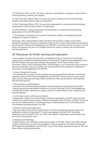 7. Chief Finance Officer (CFO): The senior executive responsible for managing an organization's
financial planning, reporting, and analysis.
8. Chief Information Officer (CIO): The senior executive in charge of the overall technology
strategy and implementation within an organization.
9. Chief Technology Officer (CTO): The executive responsible for overseeing the technological
advancements and innovations within an organization.
10. SAP Developer: A software developer who specializes in customizing and developing
applications on the SAP ERP platform.
11. AI Developer: A developer who focuses on designing, building, and deploying artificial
intelligence models and systems.
By having a clear understanding of these key terms and acronyms, readers will be better
equipped to navigate through the subsequent Topics of this section, which explore the finetuning
process of GPT4 against knowledgebases and SAP ERP. As we delve into the intricacies of these
topics, this glossary will serve as a valuable resource to ensure a smooth and comprehensive
learning experience.
A2: Resources for further learning and exploration
In this subtopic, we will provide you with a comprehensive list of resources that will further
enhance your knowledge and understanding of finetuning GPT4 against a Knowledgebase and a
SAP ERP. Whether you are a data scientist, data engineer, Chief Finance Officer, Chief
Information Officer, Chief Technology Officer, SAP developer, or an AI developer, these resources
will prove invaluable in your journey towards mastering GPT4 and leveraging its capabilities in
the context of knowledgebases and SAP ERP.
1. Online Tutorials and Courses:
- Our website offers a range of online tutorials and courses specifically tailored for individuals
looking to finetune GPT4 with knowledgebases and SAP ERP. These resources cover various
topics such as data preprocessing, model architecture, finetuning techniques, and integration
with SAP ERP systems.
2. Documentation and Whitepapers:
- Dive deep into the technical documentation and whitepapers provided by OpenAI and SAP.
These documents provide detailed insights into the inner workings of GPT4, knowledgebases,
and SAP ERP systems, allowing you to gain a profound understanding of their integration and
optimal utilization.
3. Community Forums and Discussion Boards:
- Engage with a vibrant community of data scientists, AI developers, and SAP experts through
online forums and discussion boards. Platforms like Reddit, Stack Overflow, and SAP Community
provide an excellent avenue for exchanging ideas, troubleshooting issues, and seeking advice
from experienced professionals in the field.
4. Research Papers and Publications:
- Stay up-to-date with the latest advancements in the field by exploring research papers and
publications related to finetuning GPT4 with knowledgebases and SAP ERP. Renowned
conferences such as NeurIPS, ACL, and ICML often publish cutting-edge research papers that
can inspire and guide your work.
5. Webinars and Workshops:
- Attend webinars and workshops conducted by experts in the field. These events offer valuable
insights, practical tips, and real-world examples to help you grasp the intricacies of finetuning
GPT4 against knowledgebases and SAP ERP. Look out for events organized by OpenAI, SAP, and
other industry-leading organizations.
 