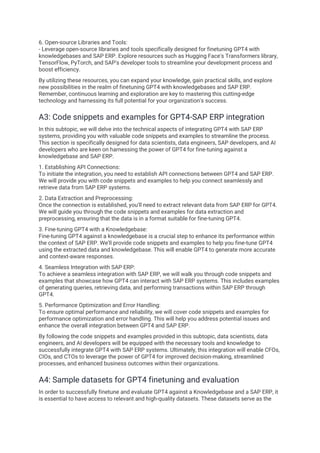 6. Open-source Libraries and Tools:
- Leverage open-source libraries and tools specifically designed for finetuning GPT4 with
knowledgebases and SAP ERP. Explore resources such as Hugging Face's Transformers library,
TensorFlow, PyTorch, and SAP's developer tools to streamline your development process and
boost efficiency.
By utilizing these resources, you can expand your knowledge, gain practical skills, and explore
new possibilities in the realm of finetuning GPT4 with knowledgebases and SAP ERP.
Remember, continuous learning and exploration are key to mastering this cutting-edge
technology and harnessing its full potential for your organization's success.
A3: Code snippets and examples for GPT4-SAP ERP integration
In this subtopic, we will delve into the technical aspects of integrating GPT4 with SAP ERP
systems, providing you with valuable code snippets and examples to streamline the process.
This section is specifically designed for data scientists, data engineers, SAP developers, and AI
developers who are keen on harnessing the power of GPT4 for fine-tuning against a
knowledgebase and SAP ERP.
1. Establishing API Connections:
To initiate the integration, you need to establish API connections between GPT4 and SAP ERP.
We will provide you with code snippets and examples to help you connect seamlessly and
retrieve data from SAP ERP systems.
2. Data Extraction and Preprocessing:
Once the connection is established, you'll need to extract relevant data from SAP ERP for GPT4.
We will guide you through the code snippets and examples for data extraction and
preprocessing, ensuring that the data is in a format suitable for fine-tuning GPT4.
3. Fine-tuning GPT4 with a Knowledgebase:
Fine-tuning GPT4 against a knowledgebase is a crucial step to enhance its performance within
the context of SAP ERP. We'll provide code snippets and examples to help you fine-tune GPT4
using the extracted data and knowledgebase. This will enable GPT4 to generate more accurate
and context-aware responses.
4. Seamless Integration with SAP ERP:
To achieve a seamless integration with SAP ERP, we will walk you through code snippets and
examples that showcase how GPT4 can interact with SAP ERP systems. This includes examples
of generating queries, retrieving data, and performing transactions within SAP ERP through
GPT4.
5. Performance Optimization and Error Handling:
To ensure optimal performance and reliability, we will cover code snippets and examples for
performance optimization and error handling. This will help you address potential issues and
enhance the overall integration between GPT4 and SAP ERP.
By following the code snippets and examples provided in this subtopic, data scientists, data
engineers, and AI developers will be equipped with the necessary tools and knowledge to
successfully integrate GPT4 with SAP ERP systems. Ultimately, this integration will enable CFOs,
CIOs, and CTOs to leverage the power of GPT4 for improved decision-making, streamlined
processes, and enhanced business outcomes within their organizations.
A4: Sample datasets for GPT4 finetuning and evaluation
In order to successfully finetune and evaluate GPT4 against a Knowledgebase and a SAP ERP, it
is essential to have access to relevant and high-quality datasets. These datasets serve as the
 