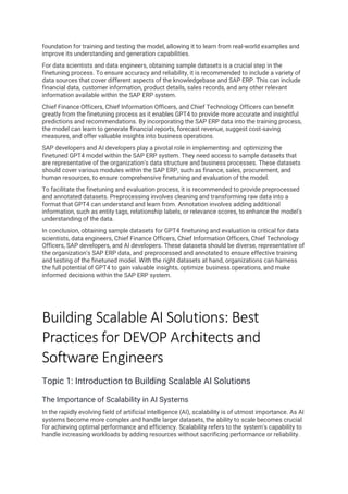 foundation for training and testing the model, allowing it to learn from real-world examples and
improve its understanding and generation capabilities.
For data scientists and data engineers, obtaining sample datasets is a crucial step in the
finetuning process. To ensure accuracy and reliability, it is recommended to include a variety of
data sources that cover different aspects of the knowledgebase and SAP ERP. This can include
financial data, customer information, product details, sales records, and any other relevant
information available within the SAP ERP system.
Chief Finance Officers, Chief Information Officers, and Chief Technology Officers can benefit
greatly from the finetuning process as it enables GPT4 to provide more accurate and insightful
predictions and recommendations. By incorporating the SAP ERP data into the training process,
the model can learn to generate financial reports, forecast revenue, suggest cost-saving
measures, and offer valuable insights into business operations.
SAP developers and AI developers play a pivotal role in implementing and optimizing the
finetuned GPT4 model within the SAP ERP system. They need access to sample datasets that
are representative of the organization's data structure and business processes. These datasets
should cover various modules within the SAP ERP, such as finance, sales, procurement, and
human resources, to ensure comprehensive finetuning and evaluation of the model.
To facilitate the finetuning and evaluation process, it is recommended to provide preprocessed
and annotated datasets. Preprocessing involves cleaning and transforming raw data into a
format that GPT4 can understand and learn from. Annotation involves adding additional
information, such as entity tags, relationship labels, or relevance scores, to enhance the model's
understanding of the data.
In conclusion, obtaining sample datasets for GPT4 finetuning and evaluation is critical for data
scientists, data engineers, Chief Finance Officers, Chief Information Officers, Chief Technology
Officers, SAP developers, and AI developers. These datasets should be diverse, representative of
the organization's SAP ERP data, and preprocessed and annotated to ensure effective training
and testing of the finetuned model. With the right datasets at hand, organizations can harness
the full potential of GPT4 to gain valuable insights, optimize business operations, and make
informed decisions within the SAP ERP system.
Building Scalable AI Solutions: Best
Practices for DEVOP Architects and
Software Engineers
Topic 1: Introduction to Building Scalable AI Solutions
The Importance of Scalability in AI Systems
In the rapidly evolving field of artificial intelligence (AI), scalability is of utmost importance. As AI
systems become more complex and handle larger datasets, the ability to scale becomes crucial
for achieving optimal performance and efficiency. Scalability refers to the system's capability to
handle increasing workloads by adding resources without sacrificing performance or reliability.
 