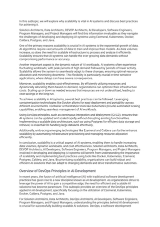 In this subtopic, we will explore why scalability is vital in AI systems and discuss best practices
for achieving it.
Solution Architects, Data Architects, DEVOP Architects, AI Developers, Software Engineers,
Program Managers, and Project Managers will find this information invaluable as they navigate
the challenges of developing and deploying AI systems using Ezemeral, Kubernetes, Docker,
Caldera, Postgres, and Java.
One of the primary reasons scalability is crucial in AI systems is the exponential growth of data.
AI algorithms require vast amounts of data to train and improve their models. As data volumes
increase, so does the need for scalable infrastructure to process and analyze it efficiently.
Scalability ensures that AI systems can handle the ever-growing data demands without
compromising performance or accuracy.
Another important aspect is the dynamic nature of AI workloads. AI systems often experience
fluctuating workloads, with peak periods of high demand followed by periods of lower activity.
Scalability allows the system to seamlessly adapt to these changes, ensuring optimal resource
allocation and minimizing downtime. This flexibility is particularly crucial in time-sensitive
applications, where delays can have severe consequences.
Moreover, scalability enables cost-effectiveness. By efficiently utilizing resources and
dynamically allocating them based on demand, organizations can optimize their infrastructure
costs. Scaling up or down as needed ensures that resources are not underutilized, leading to
cost savings in the long run.
To achieve scalability in AI systems, several best practices can be followed. Leveraging
containerization technologies like Docker allows for easy deployment and portability across
different environments. Container orchestration tools like Kubernetes provide automated scaling
capabilities, enabling seamless management of AI workloads.
Using DevOps principles, such as continuous integration and deployment (CI/CD), ensures that
AI systems can be updated and scaled rapidly without disrupting existing functionalities.
Implementing a scalable data architecture, such as using Postgres for efficient data storage and
retrieval, is essential for handling large datasets effectively.
Additionally, embracing emerging technologies like Ezemeral and Caldera can further enhance
scalability by automating infrastructure provisioning and managing resource allocation
efficiently.
In conclusion, scalability is a critical aspect of AI systems, enabling them to handle increasing
data volumes, dynamic workloads, and cost-effectiveness. Solution Architects, Data Architects,
DEVOP Architects, AI Developers, Software Engineers, Program Managers, and Project Managers
involved in developing and deploying AI systems will benefit from understanding the importance
of scalability and implementing best practices using tools like Docker, Kubernetes, Ezemeral,
Postgres, Caldera, and Java. By prioritizing scalability, organizations can build robust and
efficient AI solutions that can adapt to changing demands and drive transformative outcomes.
Overview of DevOps Principles in AI Development
In recent years, the fusion of artificial intelligence (AI) with traditional software development
practices has given rise to a new discipline known as AI development. As organizations strive to
leverage the power of AI to gain a competitive edge, the need for efficient and scalable AI
solutions has become paramount. This subtopic provides an overview of the DevOps principles
applied in AI development, specifically focusing on the utilization of Ezemeral, Kubernetes,
Docker, Caldera, Postgres, and Java.
For Solution Architects, Data Architects, DevOps Architects, AI Developers, Software Engineers,
Program Managers, and Project Managers, understanding the principles behind AI development
is crucial for successfully building scalable AI solutions. DevOps, a software development
 