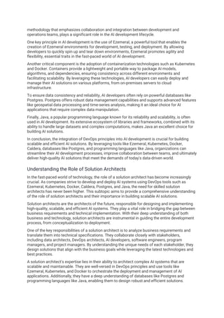 methodology that emphasizes collaboration and integration between development and
operations teams, plays a significant role in the AI development lifecycle.
One key principle in AI development is the use of Ezemeral, a powerful tool that enables the
creation of Ezemeral environments for development, testing, and deployment. By allowing
developers to quickly spin up and tear down environments, Ezemeral promotes agility and
flexibility, essential traits in the fast-paced world of AI development.
Another critical component is the adoption of containerization technologies such as Kubernetes
and Docker. Containers provide a lightweight and portable way to package AI models,
algorithms, and dependencies, ensuring consistency across different environments and
facilitating scalability. By leveraging these technologies, AI developers can easily deploy and
manage their AI solutions on various platforms, from on-premises servers to cloud
infrastructure.
To ensure data consistency and reliability, AI developers often rely on powerful databases like
Postgres. Postgres offers robust data management capabilities and supports advanced features
like geospatial data processing and time-series analysis, making it an ideal choice for AI
applications that require complex data manipulation.
Finally, Java, a popular programming language known for its reliability and scalability, is often
used in AI development. Its extensive ecosystem of libraries and frameworks, combined with its
ability to handle large datasets and complex computations, makes Java an excellent choice for
building AI solutions.
In conclusion, the integration of DevOps principles into AI development is crucial for building
scalable and efficient AI solutions. By leveraging tools like Ezemeral, Kubernetes, Docker,
Caldera, databases like Postgres, and programming languages like Java, organizations can
streamline their AI development processes, improve collaboration between teams, and ultimately
deliver high-quality AI solutions that meet the demands of today's data-driven world.
Understanding the Role of Solution Architects
In the fast-paced world of technology, the role of a solution architect has become increasingly
crucial. As companies strive to develop and deploy AI systems using DevOps tools such as
Ezemeral, Kubernetes, Docker, Caldera, Postgres, and Java, the need for skilled solution
architects has never been higher. This subtopic aims to provide a comprehensive understanding
of the role of solution architects and their importance in building scalable AI solutions.
Solution architects are the architects of the future, responsible for designing and implementing
high-quality, scalable, and efficient AI systems. They play a vital role in bridging the gap between
business requirements and technical implementation. With their deep understanding of both
business and technology, solution architects are instrumental in guiding the entire development
process, from conceptualization to deployment.
One of the key responsibilities of a solution architect is to analyze business requirements and
translate them into technical specifications. They collaborate closely with stakeholders,
including data architects, DevOps architects, AI developers, software engineers, program
managers, and project managers. By understanding the unique needs of each stakeholder, they
design solutions that align with the business goals while leveraging the latest technologies and
best practices.
A solution architect's expertise lies in their ability to architect complex AI systems that are
scalable and maintainable. They are well-versed in DevOps principles and use tools like
Ezemeral, Kubernetes, and Docker to orchestrate the deployment and management of AI
applications. Additionally, they have a deep understanding of databases like Postgres and
programming languages like Java, enabling them to design robust and efficient solutions.
 