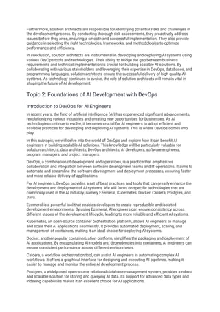 Furthermore, solution architects are responsible for identifying potential risks and challenges in
the development process. By conducting thorough risk assessments, they proactively address
issues before they arise, ensuring a smooth and successful implementation. They also provide
guidance in selecting the right technologies, frameworks, and methodologies to optimize
performance and efficiency.
In conclusion, solution architects are instrumental in developing and deploying AI systems using
various DevOps tools and technologies. Their ability to bridge the gap between business
requirements and technical implementation is crucial for building scalable AI solutions. By
collaborating with various stakeholders and leveraging their expertise in DevOps, databases, and
programming languages, solution architects ensure the successful delivery of high-quality AI
systems. As technology continues to evolve, the role of solution architects will remain vital in
shaping the future of AI development.
Topic 2: Foundations of AI Development with DevOps
Introduction to DevOps for AI Engineers
In recent years, the field of artificial intelligence (AI) has experienced significant advancements,
revolutionizing various industries and creating new opportunities for businesses. As AI
technologies continue to evolve, it becomes crucial for AI engineers to adopt efficient and
scalable practices for developing and deploying AI systems. This is where DevOps comes into
play.
In this subtopic, we will delve into the world of DevOps and explore how it can benefit AI
engineers in building scalable AI solutions. This knowledge will be particularly valuable for
solution architects, data architects, DevOps architects, AI developers, software engineers,
program managers, and project managers.
DevOps, a combination of development and operations, is a practice that emphasizes
collaboration and integration between software development teams and IT operations. It aims to
automate and streamline the software development and deployment processes, ensuring faster
and more reliable delivery of applications.
For AI engineers, DevOps provides a set of best practices and tools that can greatly enhance the
development and deployment of AI systems. We will focus on specific technologies that are
commonly used in the AI industry, namely Ezemeral, Kubernetes, Docker, Caldera, Postgres, and
Java.
Ezemeral is a powerful tool that enables developers to create reproducible and isolated
development environments. By using Ezemeral, AI engineers can ensure consistency across
different stages of the development lifecycle, leading to more reliable and efficient AI systems.
Kubernetes, an open-source container orchestration platform, allows AI engineers to manage
and scale their AI applications seamlessly. It provides automated deployment, scaling, and
management of containers, making it an ideal choice for deploying AI systems.
Docker, another popular containerization platform, simplifies the packaging and deployment of
AI applications. By encapsulating AI models and dependencies into containers, AI engineers can
ensure consistent performance across different environments.
Caldera, a workflow orchestration tool, can assist AI engineers in automating complex AI
workflows. It offers a graphical interface for designing and executing AI pipelines, making it
easier to manage and monitor the entire AI development process.
Postgres, a widely used open-source relational database management system, provides a robust
and scalable solution for storing and querying AI data. Its support for advanced data types and
indexing capabilities makes it an excellent choice for AI applications.
 