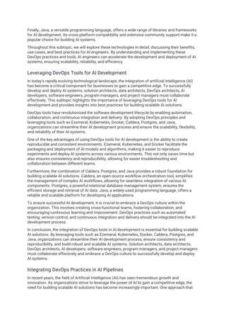 Finally, Java, a versatile programming language, offers a wide range of libraries and frameworks
for AI development. Its cross-platform compatibility and extensive community support make it a
popular choice for building AI systems.
Throughout this subtopic, we will explore these technologies in detail, discussing their benefits,
use cases, and best practices for AI engineers. By understanding and implementing these
DevOps practices and tools, AI engineers can accelerate the development and deployment of AI
systems, ensuring scalability, reliability, and efficiency.
Leveraging DevOps Tools for AI Development
In today's rapidly evolving technological landscape, the integration of artificial intelligence (AI)
has become a critical component for businesses to gain a competitive edge. To successfully
develop and deploy AI systems, solution architects, data architects, DevOps architects, AI
developers, software engineers, program managers, and project managers must collaborate
effectively. This subtopic highlights the importance of leveraging DevOps tools for AI
development and provides insights into best practices for building scalable AI solutions.
DevOps tools have revolutionized the software development lifecycle by enabling automation,
collaboration, and continuous integration and delivery. By adopting DevOps principles and
leveraging tools such as Ezemeral, Kubernetes, Docker, Caldera, Postgres, and Java,
organizations can streamline their AI development process and ensure the scalability, flexibility,
and reliability of their AI systems.
One of the key advantages of using DevOps tools for AI development is the ability to create
reproducible and consistent environments. Ezemeral, Kubernetes, and Docker facilitate the
packaging and deployment of AI models and algorithms, making it easier to reproduce
experiments and deploy AI systems across various environments. This not only saves time but
also ensures consistency and reproducibility, allowing for easier troubleshooting and
collaboration between different teams.
Furthermore, the combination of Caldera, Postgres, and Java provides a robust foundation for
building scalable AI solutions. Caldera, an open-source workflow orchestration tool, simplifies
the management of complex AI workflows, allowing for seamless integration of various AI
components. Postgres, a powerful relational database management system, ensures the
efficient storage and retrieval of AI data. Java, a widely-used programming language, offers a
reliable and scalable platform for developing AI applications.
To ensure successful AI development, it is crucial to embrace a DevOps culture within the
organization. This involves creating cross-functional teams, fostering collaboration, and
encouraging continuous learning and improvement. DevOps practices such as automated
testing, version control, and continuous integration and delivery should be integrated into the AI
development process.
In conclusion, the integration of DevOps tools in AI development is essential for building scalable
AI solutions. By leveraging tools such as Ezemeral, Kubernetes, Docker, Caldera, Postgres, and
Java, organizations can streamline their AI development process, ensure consistency and
reproducibility, and build robust and scalable AI systems. Solution architects, data architects,
DevOps architects, AI developers, software engineers, program managers, and project managers
must collaborate effectively and embrace a DevOps culture to successfully develop and deploy
AI systems.
Integrating DevOps Practices in AI Pipelines
In recent years, the field of Artificial Intelligence (AI) has seen tremendous growth and
innovation. As organizations strive to leverage the power of AI to gain a competitive edge, the
need for building scalable AI solutions has become increasingly important. One approach that
 