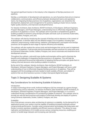 has gained significant traction in the industry is the integration of DevOps practices in AI
pipelines.
DevOps, a combination of development and operations, is a set of practices that aims to improve
collaboration, communication, and efficiency between development teams and operations
teams. By integrating DevOps practices into AI pipelines, organizations can streamline the
development, deployment, and management of AI systems, leading to faster time to market,
higher quality solutions, and improved overall performance.
For Solution Architects, Data Architects, DEVOP Architects, AI Developers, Software Engineers,
Program Managers, and Project Managers, understanding how to effectively integrate DevOps
practices in AI pipelines is crucial. This subtopic aims to provide a comprehensive guide to
building scalable AI solutions using DevOps principles and tools such as Ezemeral, Kubernates,
Docker, Caldera, Postgres, and Java.
The subtopic will start by introducing the concept of DevOps and its relevance in the context of
AI development. It will then delve into the different stages of an AI pipeline, including data
collection, preprocessing, model training, validation, and deployment, and explain how DevOps
practices can be applied at each stage to improve efficiency and reliability.
The subtopic will also explore the various tools and technologies that can be used to implement
DevOps in AI pipelines. It will provide practical examples and best practices for using tools such
as Ezemeral, Kubernates, Docker, Caldera, Postgres, and Java to automate and streamline the AI
development process.
Throughout the subtopic, real-world case studies and examples will be used to illustrate the
benefits and challenges of integrating DevOps practices in AI pipelines. This will help the
audience understand the practical implications of adopting DevOps principles and guide them in
making informed decisions when building scalable AI solutions.
By the end of this subtopic, Solution Architects, Data Architects, DEVOP Architects, AI
Developers, Software Engineers, Program Managers, and Project Managers will have a solid
understanding of how to effectively integrate DevOps practices in AI pipelines. They will be
equipped with the knowledge and tools needed to build scalable, efficient, and reliable AI
systems that can drive business success in today's fast-paced digital landscape.
Topic 3: Designing Scalable AI Systems
Key Considerations for Architecting Scalable AI Solutions
Introduction:
In today's technology-driven world, Artificial Intelligence (AI) has emerged as a game-changer,
revolutionizing various industries. As Solution Architects, Data Architects, DEVOP Architects, AI
Developers, Software Engineers, Program Managers, and Project Managers, it is crucial to
understand the key considerations for architecting scalable AI solutions. This subtopic aims to
provide you with the best practices and insights to effectively develop and deploy AI systems
using Ezemeral, Kubernetes, Docker, Caldera, Postgres, and Java.
Scalability:
One of the primary concerns when architecting AI solutions is scalability. As the demand for AI
applications grows, your system must be capable of handling increased workloads without
compromising performance. Consider using containerization technologies like Kubernetes and
Docker to ensure seamless scalability and efficient resource utilization. This allows for easy
replication and distribution of AI models across various computing resources, enabling your
system to handle larger datasets and increasing user demands.
 