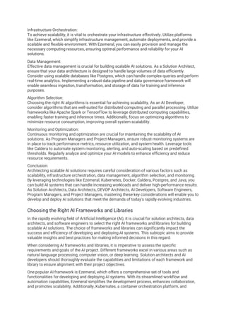 Infrastructure Orchestration:
To achieve scalability, it is vital to orchestrate your infrastructure effectively. Utilize platforms
like Ezemeral, which simplify infrastructure management, automate deployments, and provide a
scalable and flexible environment. With Ezemeral, you can easily provision and manage the
necessary computing resources, ensuring optimal performance and reliability for your AI
solutions.
Data Management:
Effective data management is crucial for building scalable AI solutions. As a Solution Architect,
ensure that your data architecture is designed to handle large volumes of data efficiently.
Consider using scalable databases like Postgres, which can handle complex queries and perform
real-time analytics. Implementing a robust data pipeline and data governance framework will
enable seamless ingestion, transformation, and storage of data for training and inference
purposes.
Algorithm Selection:
Choosing the right AI algorithms is essential for achieving scalability. As an AI Developer,
consider algorithms that are well-suited for distributed computing and parallel processing. Utilize
frameworks like Apache Spark or TensorFlow to leverage distributed computing capabilities,
enabling faster training and inference times. Additionally, focus on optimizing algorithms to
minimize resource consumption, improving overall system scalability.
Monitoring and Optimization:
Continuous monitoring and optimization are crucial for maintaining the scalability of AI
solutions. As Program Managers and Project Managers, ensure robust monitoring systems are
in place to track performance metrics, resource utilization, and system health. Leverage tools
like Caldera to automate system monitoring, alerting, and auto-scaling based on predefined
thresholds. Regularly analyze and optimize your AI models to enhance efficiency and reduce
resource requirements.
Conclusion:
Architecting scalable AI solutions requires careful consideration of various factors such as
scalability, infrastructure orchestration, data management, algorithm selection, and monitoring.
By leveraging technologies like Ezemeral, Kubernetes, Docker, Caldera, Postgres, and Java, you
can build AI systems that can handle increasing workloads and deliver high-performance results.
As Solution Architects, Data Architects, DEVOP Architects, AI Developers, Software Engineers,
Program Managers, and Project Managers, mastering these key considerations will enable you to
develop and deploy AI solutions that meet the demands of today's rapidly evolving industries.
Choosing the Right AI Frameworks and Libraries
In the rapidly evolving field of Artificial Intelligence (AI), it is crucial for solution architects, data
architects, and software engineers to select the right AI frameworks and libraries for building
scalable AI solutions. The choice of frameworks and libraries can significantly impact the
success and efficiency of developing and deploying AI systems. This subtopic aims to provide
valuable insights and best practices for making informed decisions in this regard.
When considering AI frameworks and libraries, it is imperative to assess the specific
requirements and goals of the AI project. Different frameworks excel in various areas such as
natural language processing, computer vision, or deep learning. Solution architects and AI
developers should thoroughly evaluate the capabilities and limitations of each framework and
library to ensure alignment with their project objectives.
One popular AI framework is Ezemeral, which offers a comprehensive set of tools and
functionalities for developing and deploying AI systems. With its streamlined workflow and
automation capabilities, Ezemeral simplifies the development process, enhances collaboration,
and promotes scalability. Additionally, Kubernates, a container orchestration platform, and
 