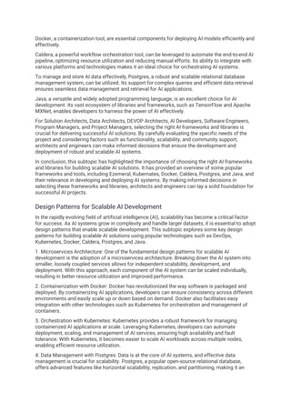 Docker, a containerization tool, are essential components for deploying AI models efficiently and
effectively.
Caldera, a powerful workflow orchestration tool, can be leveraged to automate the end-to-end AI
pipeline, optimizing resource utilization and reducing manual efforts. Its ability to integrate with
various platforms and technologies makes it an ideal choice for orchestrating AI systems.
To manage and store AI data effectively, Postgres, a robust and scalable relational database
management system, can be utilized. Its support for complex queries and efficient data retrieval
ensures seamless data management and retrieval for AI applications.
Java, a versatile and widely adopted programming language, is an excellent choice for AI
development. Its vast ecosystem of libraries and frameworks, such as TensorFlow and Apache
MXNet, enables developers to harness the power of AI effectively.
For Solution Architects, Data Architects, DEVOP Architects, AI Developers, Software Engineers,
Program Managers, and Project Managers, selecting the right AI frameworks and libraries is
crucial for delivering successful AI solutions. By carefully evaluating the specific needs of the
project and considering factors such as functionality, scalability, and community support,
architects and engineers can make informed decisions that ensure the development and
deployment of robust and scalable AI systems.
In conclusion, this subtopic has highlighted the importance of choosing the right AI frameworks
and libraries for building scalable AI solutions. It has provided an overview of some popular
frameworks and tools, including Ezemeral, Kubernates, Docker, Caldera, Postgres, and Java, and
their relevance in developing and deploying AI systems. By making informed decisions in
selecting these frameworks and libraries, architects and engineers can lay a solid foundation for
successful AI projects.
Design Patterns for Scalable AI Development
In the rapidly evolving field of artificial intelligence (AI), scalability has become a critical factor
for success. As AI systems grow in complexity and handle larger datasets, it is essential to adopt
design patterns that enable scalable development. This subtopic explores some key design
patterns for building scalable AI solutions using popular technologies such as DevOps,
Kubernetes, Docker, Caldera, Postgres, and Java.
1. Microservices Architecture: One of the fundamental design patterns for scalable AI
development is the adoption of a microservices architecture. Breaking down the AI system into
smaller, loosely coupled services allows for independent scalability, development, and
deployment. With this approach, each component of the AI system can be scaled individually,
resulting in better resource utilization and improved performance.
2. Containerization with Docker: Docker has revolutionized the way software is packaged and
deployed. By containerizing AI applications, developers can ensure consistency across different
environments and easily scale up or down based on demand. Docker also facilitates easy
integration with other technologies such as Kubernetes for orchestration and management of
containers.
3. Orchestration with Kubernetes: Kubernetes provides a robust framework for managing
containerized AI applications at scale. Leveraging Kubernetes, developers can automate
deployment, scaling, and management of AI services, ensuring high availability and fault
tolerance. With Kubernetes, it becomes easier to scale AI workloads across multiple nodes,
enabling efficient resource utilization.
4. Data Management with Postgres: Data is at the core of AI systems, and effective data
management is crucial for scalability. Postgres, a popular open-source relational database,
offers advanced features like horizontal scalability, replication, and partitioning, making it an
 