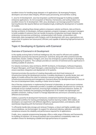 excellent choice for handling large datasets in AI applications. By leveraging Postgres,
developers can ensure data integrity, efficient query processing, and seamless scaling.
5. Java for AI Development: Java has long been a preferred language for building scalable
enterprise applications. Its rich ecosystem of libraries, frameworks, and tooling makes it an
excellent choice for AI development. With Java, developers can leverage powerful machine
learning libraries like Apache Mahout and Deeplearning4j, enabling the development of scalable
AI models.
In conclusion, adopting these design patterns empowers solution architects, data architects,
DevOps architects, AI developers, software engineers, program managers, and project managers
to build scalable AI solutions that can handle increasing complexities and larger datasets. By
embracing microservices architecture, containerization with Docker, orchestration with
Kubernetes, data management with Postgres, and AI development with Java, organizations can
ensure their AI systems are future-proof, efficient, and capable of delivering high-performance AI
applications.
Topic 4: Developing AI Systems with Ezemeral
Overview of Ezemeral in AI Development
In the rapidly evolving field of Artificial Intelligence (AI), the need for efficient and scalable
development practices has become paramount. Ezemeral, along with other powerful tools like
Kubernetes, Docker, Caldera, Postgres, and Java, has emerged as a game-changer in developing
and deploying AI systems. This subtopic provides an overview of Ezemeral and its significance in
building scalable AI solutions.
For Solution Architects, Data Architects, DEVOP Architects, AI Developers, Software Engineers,
Program Managers, and Project Managers, understanding the concept of Ezemeral is crucial to
ensure seamless integration and deployment of AI systems.
Ezemeral promotes the practice of creating disposable and short-lived instances of
infrastructure during the development process. It enables developers to quickly iterate, test, and
deploy AI models without the need for extensive manual configuration. By automating the
infrastructure provisioning and management, Ezemeral allows the development team to focus on
the core AI development tasks, resulting in faster time-to-market.
One of the key components in implementing Ezemeral is Kubernetes, an open-source container
orchestration platform. Kubernetes provides a scalable and reliable infrastructure for running AI
workloads across multiple machines, ensuring high availability and fault tolerance. Docker, on
the other hand, facilitates the packaging and deployment of AI models into lightweight and
portable containers, making it easier to manage dependencies and ensure consistency across
different environments.
Caldera, a powerful AI development framework, complements Ezemeral by providing a
streamlined workflow for training and deploying machine learning models. With Caldera, AI
developers can experiment with different algorithms, hyperparameters, and datasets, while
seamlessly integrating with the Ezemeral infrastructure.
To efficiently handle data storage and retrieval, Postgres, a robust and highly scalable open-
source database, can be leveraged. Its support for advanced indexing, replication, and ACID
compliance ensures the reliability and performance required for AI applications.
Finally, Java, a popular programming language, offers a wide range of libraries and frameworks
for building AI solutions. Its strong ecosystem and cross-platform compatibility make it an
excellent choice for developing scalable and high-performance AI systems.
 