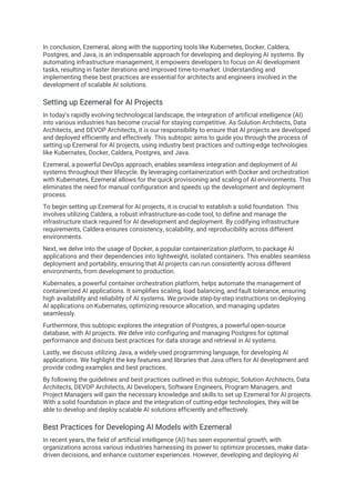 In conclusion, Ezemeral, along with the supporting tools like Kubernetes, Docker, Caldera,
Postgres, and Java, is an indispensable approach for developing and deploying AI systems. By
automating infrastructure management, it empowers developers to focus on AI development
tasks, resulting in faster iterations and improved time-to-market. Understanding and
implementing these best practices are essential for architects and engineers involved in the
development of scalable AI solutions.
Setting up Ezemeral for AI Projects
In today's rapidly evolving technological landscape, the integration of artificial intelligence (AI)
into various industries has become crucial for staying competitive. As Solution Architects, Data
Architects, and DEVOP Architects, it is our responsibility to ensure that AI projects are developed
and deployed efficiently and effectively. This subtopic aims to guide you through the process of
setting up Ezemeral for AI projects, using industry best practices and cutting-edge technologies
like Kubernates, Docker, Caldera, Postgres, and Java.
Ezemeral, a powerful DevOps approach, enables seamless integration and deployment of AI
systems throughout their lifecycle. By leveraging containerization with Docker and orchestration
with Kubernates, Ezemeral allows for the quick provisioning and scaling of AI environments. This
eliminates the need for manual configuration and speeds up the development and deployment
process.
To begin setting up Ezemeral for AI projects, it is crucial to establish a solid foundation. This
involves utilizing Caldera, a robust infrastructure-as-code tool, to define and manage the
infrastructure stack required for AI development and deployment. By codifying infrastructure
requirements, Caldera ensures consistency, scalability, and reproducibility across different
environments.
Next, we delve into the usage of Docker, a popular containerization platform, to package AI
applications and their dependencies into lightweight, isolated containers. This enables seamless
deployment and portability, ensuring that AI projects can run consistently across different
environments, from development to production.
Kubernates, a powerful container orchestration platform, helps automate the management of
containerized AI applications. It simplifies scaling, load balancing, and fault tolerance, ensuring
high availability and reliability of AI systems. We provide step-by-step instructions on deploying
AI applications on Kubernates, optimizing resource allocation, and managing updates
seamlessly.
Furthermore, this subtopic explores the integration of Postgres, a powerful open-source
database, with AI projects. We delve into configuring and managing Postgres for optimal
performance and discuss best practices for data storage and retrieval in AI systems.
Lastly, we discuss utilizing Java, a widely-used programming language, for developing AI
applications. We highlight the key features and libraries that Java offers for AI development and
provide coding examples and best practices.
By following the guidelines and best practices outlined in this subtopic, Solution Architects, Data
Architects, DEVOP Architects, AI Developers, Software Engineers, Program Managers, and
Project Managers will gain the necessary knowledge and skills to set up Ezemeral for AI projects.
With a solid foundation in place and the integration of cutting-edge technologies, they will be
able to develop and deploy scalable AI solutions efficiently and effectively.
Best Practices for Developing AI Models with Ezemeral
In recent years, the field of artificial intelligence (AI) has seen exponential growth, with
organizations across various industries harnessing its power to optimize processes, make data-
driven decisions, and enhance customer experiences. However, developing and deploying AI
 