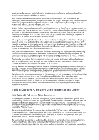 systems can be complex and challenging, requiring a comprehensive understanding of the
underlying technologies and best practices.
This subtopic aims to provide solution architects, data architects, DevOp architects, AI
developers, software engineers, program managers, and project managers with valuable insights
into developing AI models using Ezemeral, along with complementary technologies such as
Kubernetes, Docker, Caldera, Postgres, and Java.
One of the key aspects of successful AI model development is the effective management of the
development and deployment process. Ezemeral, a cutting-edge technology, offers a streamlined
approach to this by integrating various tools and methodologies into a cohesive workflow. By
following the best practices outlined in this subtopic, you will be able to leverage the power of
Ezemeral to achieve scalable and efficient AI solutions.
We begin by exploring the fundamentals of Ezemeral and its integration with other technologies.
You will gain a deep understanding of how Ezemeral enables the seamless orchestration of AI
models, providing a flexible and scalable environment for development and deployment. We will
also delve into the benefits of utilizing Kubernetes and Docker, which enable containerization,
resource management, and deployment automation.
Next, we focus on the role of Caldera, an advanced monitoring and logging system, in ensuring
the performance and reliability of AI models. You will learn how to effectively configure and
utilize Caldera to gain valuable insights into the behavior and performance of your AI systems.
Additionally, we explore the integration of Postgres, a popular and robust relational database,
with AI model development. You will discover the best practices for managing data storage,
retrieval, and optimization within the context of AI systems.
Finally, we delve into leveraging Java, a versatile and widely adopted programming language, to
develop AI models. We explore the key libraries and frameworks available in Java that facilitate
AI model development and deployment, and provide guidance on effectively utilizing them.
By following the best practices outlined in this subtopic, you will be equipped with the knowledge
and tools necessary to develop and deploy highly scalable AI models using Ezemeral,
Kubernetes, Docker, Caldera, Postgres, and Java. Whether you are a solution architect, data
architect, DevOp architect, AI developer, software engineer, program manager, or project
manager, this subtopic will serve as a valuable resource in your journey towards building
scalable AI solutions.
Topic 5: Deploying AI Solutions using Kubernetes and Docker
Introduction to Kubernetes for AI Deployment
In recent years, the field of Artificial Intelligence (AI) has witnessed tremendous growth and is
transforming various industries. As organizations strive to harness the power of AI, the need for
scalable and efficient deployment solutions has become paramount. This subtopic aims to
provide an introduction to Kubernetes, a powerful container orchestration platform, specifically
tailored for AI deployment.
Targeted towards Solution Architects, Data Architects, DEVOP Architects, AI Developers,
Software Engineers, Program Managers, and Project Managers, this content delves into the best
practices and techniques for developing and deploying AI systems using DevOps principles,
Kubernetes, Docker, Caldera, Postgres, and Java.
To begin with, it is essential to understand the benefits of using Kubernetes for AI deployment.
Kubernetes offers a robust and scalable platform that simplifies the management of
containerized applications. With its automated deployment, scaling, and monitoring capabilities,
 