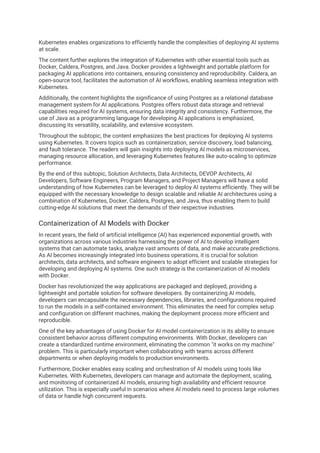 Kubernetes enables organizations to efficiently handle the complexities of deploying AI systems
at scale.
The content further explores the integration of Kubernetes with other essential tools such as
Docker, Caldera, Postgres, and Java. Docker provides a lightweight and portable platform for
packaging AI applications into containers, ensuring consistency and reproducibility. Caldera, an
open-source tool, facilitates the automation of AI workflows, enabling seamless integration with
Kubernetes.
Additionally, the content highlights the significance of using Postgres as a relational database
management system for AI applications. Postgres offers robust data storage and retrieval
capabilities required for AI systems, ensuring data integrity and consistency. Furthermore, the
use of Java as a programming language for developing AI applications is emphasized,
discussing its versatility, scalability, and extensive ecosystem.
Throughout the subtopic, the content emphasizes the best practices for deploying AI systems
using Kubernetes. It covers topics such as containerization, service discovery, load balancing,
and fault tolerance. The readers will gain insights into deploying AI models as microservices,
managing resource allocation, and leveraging Kubernetes features like auto-scaling to optimize
performance.
By the end of this subtopic, Solution Architects, Data Architects, DEVOP Architects, AI
Developers, Software Engineers, Program Managers, and Project Managers will have a solid
understanding of how Kubernetes can be leveraged to deploy AI systems efficiently. They will be
equipped with the necessary knowledge to design scalable and reliable AI architectures using a
combination of Kubernetes, Docker, Caldera, Postgres, and Java, thus enabling them to build
cutting-edge AI solutions that meet the demands of their respective industries.
Containerization of AI Models with Docker
In recent years, the field of artificial intelligence (AI) has experienced exponential growth, with
organizations across various industries harnessing the power of AI to develop intelligent
systems that can automate tasks, analyze vast amounts of data, and make accurate predictions.
As AI becomes increasingly integrated into business operations, it is crucial for solution
architects, data architects, and software engineers to adopt efficient and scalable strategies for
developing and deploying AI systems. One such strategy is the containerization of AI models
with Docker.
Docker has revolutionized the way applications are packaged and deployed, providing a
lightweight and portable solution for software developers. By containerizing AI models,
developers can encapsulate the necessary dependencies, libraries, and configurations required
to run the models in a self-contained environment. This eliminates the need for complex setup
and configuration on different machines, making the deployment process more efficient and
reproducible.
One of the key advantages of using Docker for AI model containerization is its ability to ensure
consistent behavior across different computing environments. With Docker, developers can
create a standardized runtime environment, eliminating the common "it works on my machine"
problem. This is particularly important when collaborating with teams across different
departments or when deploying models to production environments.
Furthermore, Docker enables easy scaling and orchestration of AI models using tools like
Kubernetes. With Kubernetes, developers can manage and automate the deployment, scaling,
and monitoring of containerized AI models, ensuring high availability and efficient resource
utilization. This is especially useful in scenarios where AI models need to process large volumes
of data or handle high concurrent requests.
 