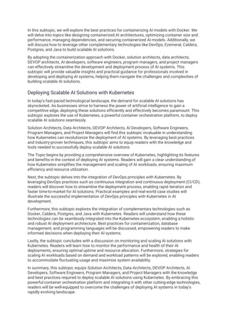 In this subtopic, we will explore the best practices for containerizing AI models with Docker. We
will delve into topics like designing containerized AI architectures, optimizing container size and
performance, managing dependencies, and securing containerized AI models. Additionally, we
will discuss how to leverage other complementary technologies like DevOps, Ezemeral, Caldera,
Postgres, and Java to build scalable AI solutions.
By adopting the containerization approach with Docker, solution architects, data architects,
DEVOP architects, AI developers, software engineers, program managers, and project managers
can effectively streamline the development and deployment process of AI systems. This
subtopic will provide valuable insights and practical guidance for professionals involved in
developing and deploying AI systems, helping them navigate the challenges and complexities of
building scalable AI solutions.
Deploying Scalable AI Solutions with Kubernetes
In today's fast-paced technological landscape, the demand for scalable AI solutions has
skyrocketed. As businesses strive to harness the power of artificial intelligence to gain a
competitive edge, deploying these solutions efficiently and effectively becomes paramount. This
subtopic explores the use of Kubernetes, a powerful container orchestration platform, to deploy
scalable AI solutions seamlessly.
Solution Architects, Data Architects, DEVOP Architects, AI Developers, Software Engineers,
Program Managers, and Project Managers will find this subtopic invaluable in understanding
how Kubernetes can revolutionize the deployment of AI systems. By leveraging best practices
and industry-proven techniques, this subtopic aims to equip readers with the knowledge and
tools needed to successfully deploy scalable AI solutions.
The Topic begins by providing a comprehensive overview of Kubernetes, highlighting its features
and benefits in the context of deploying AI systems. Readers will gain a clear understanding of
how Kubernetes simplifies the management and scaling of AI workloads, ensuring maximum
efficiency and resource utilization.
Next, the subtopic delves into the integration of DevOps principles with Kubernetes. By
leveraging DevOps practices such as continuous integration and continuous deployment (CI/CD),
readers will discover how to streamline the deployment process, enabling rapid iteration and
faster time-to-market for AI solutions. Practical examples and real-world case studies will
illustrate the successful implementation of DevOps principles with Kubernetes in AI
development.
Furthermore, this subtopic explores the integration of complementary technologies such as
Docker, Caldera, Postgres, and Java with Kubernetes. Readers will understand how these
technologies can be seamlessly integrated into the Kubernetes ecosystem, enabling a holistic
and robust AI deployment architecture. Best practices for containerization, database
management, and programming languages will be discussed, empowering readers to make
informed decisions when deploying their AI systems.
Lastly, the subtopic concludes with a discussion on monitoring and scaling AI solutions with
Kubernetes. Readers will learn how to monitor the performance and health of their AI
deployments, ensuring optimal uptime and resource allocation. Furthermore, strategies for
scaling AI workloads based on demand and workload patterns will be explored, enabling readers
to accommodate fluctuating usage and maximize system availability.
In summary, this subtopic equips Solution Architects, Data Architects, DEVOP Architects, AI
Developers, Software Engineers, Program Managers, and Project Managers with the knowledge
and best practices required to deploy scalable AI solutions using Kubernetes. By embracing this
powerful container orchestration platform and integrating it with other cutting-edge technologies,
readers will be well-equipped to overcome the challenges of deploying AI systems in today's
rapidly evolving landscape.
 