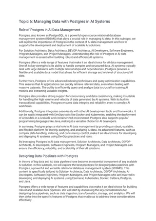 Topic 6: Managing Data with Postgres in AI Systems
Role of Postgres in AI Data Management
Postgres, also known as PostgreSQL, is a powerful open-source relational database
management system (RDBMS) that plays a crucial role in managing AI data. In this subtopic, we
will explore the importance of Postgres in the context of AI data management and how it
supports the development and deployment of scalable AI solutions.
For Solution Architects, Data Architects, DEVOP Architects, AI Developers, Software Engineers,
Program Managers, and Project Managers, understanding the role of Postgres in AI data
management is essential for building robust and efficient AI systems.
Postgres offers a wide range of features that make it an ideal choice for AI data management.
One of its key strengths is its ability to handle complex and structured data. AI systems typically
deal with large datasets with multiple relationships and dependencies. Postgres provides a
flexible and scalable data model that allows for efficient storage and retrieval of structured AI
data.
Furthermore, Postgres offers advanced indexing techniques and query optimization capabilities.
This ensures that AI applications can quickly retrieve relevant data, even when dealing with
massive datasets. The ability to efficiently query and analyze data is crucial for training AI
models and extracting valuable insights.
Postgres also provides strong support for concurrency and data consistency, making it suitable
for handling the high volume and velocity of data generated by AI systems. With its built-in
transactional capabilities, Postgres ensures data integrity and reliability, even in complex AI
workflows.
Additionally, Postgres integrates seamlessly with other AI development tools and frameworks. It
can be easily integrated with DevOps tools like Docker and Kubernetes, enabling the deployment
of AI models in a scalable and containerized environment. Postgres also supports popular
programming languages like Java, making it a versatile choice for AI developers.
In summary, Postgres plays a vital role in AI data management by providing a robust, scalable,
and flexible platform for storing, querying, and analyzing AI data. Its advanced features, such as
complex data handling, indexing, and concurrency control, make it an ideal choice for developing
and deploying AI systems using DevOps practices and tools.
By leveraging Postgres in AI data management, Solution Architects, Data Architects, DEVOP
Architects, AI Developers, Software Engineers, Program Managers, and Project Managers can
ensure the efficiency, reliability, and scalability of their AI solutions.
Designing Data Pipelines with Postgres
In the era of big data and AI, data pipelines have become an essential component of any scalable
AI solution. In this subtopic, we will explore the best practices for designing data pipelines with
Postgres, a powerful and versatile relational database management system (RDBMS). This
content is specifically tailored to Solution Architects, Data Architects, DEVOP Architects, AI
Developers, Software Engineers, Program Managers, and Project Managers who are involved in
developing and deploying AI systems using Ezemeral, Kubernetes, Docker, Caldera, Postgres,
and Java.
Postgres offers a wide range of features and capabilities that make it an ideal choice for building
robust and scalable data pipelines. We will start by discussing the key considerations for
designing data pipelines, such as data ingestion, transformation, storage, and analytics. We will
then delve into the specific features of Postgres that enable us to address these considerations
effectively.
 